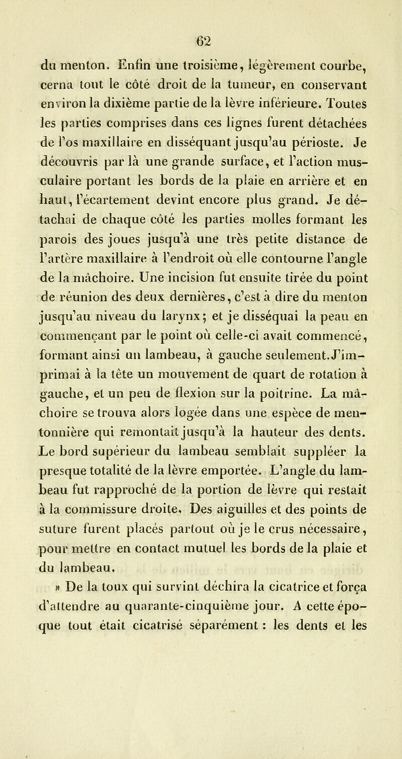 du menton. Enfin une troisième, légèrement courbe, cerna tout le côté droit de la tumeur, en conservant environ la dixième partie de la lèvre inférieure. Toutes les parties comprises dans ces lignes furent détachées de Fos maxillaire en disséquant jusqu^au périoste. Je découvris par là une grande surface, et Faction mus- culaire portant les bords de la plaie en arrière et en haut, Técartement devint encore plus grand. Je dé- tachai de chaque côté les parties molles formant les parois des joues jusqu'à une très petite distance de Fartère maxillaire à Fendroit où elle contourne Fangie de la mâchoire. Une incision fut ensuite tirée du point de réunion des deux dernières, c'est à dire du menton jusqu'au niveau du larynx; et je disséquai la peau en commençant par le point où celle-ci avait commencé, formant ainsi un lambeau, à gauche seulement. J'im- primai à la tête un mouvement de quart de rotation à gauche, et un peu de flexion sur la poitrine. La mâ- choire se trouva alors logée dans une espèce de men- tonnière qui remontait jusqu'à la hauteur des dents. Le bord supérieur du lambeau semblait suppléer la presque totalité de la lèvre emportée. L'angle du lam- beau fut rapproché de la portion de lèvre qui restait à la commissure droite. Des aiguilles et des points de suture furent placés partout où je le crus nécessaire, pour mettre en contact mutuel les bords de la plaie et du lambeau. » De la toux qui survint déchira la cicatrice et força d'attendre au quarante-cinquième jour. A cette épo- que tout était cicatrisé séparément : les dents et les