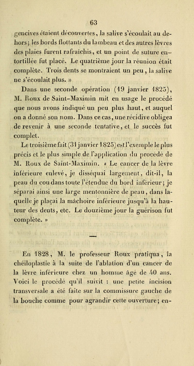 gencives étaient découvertes, la salive s'écoulaiî au de- hors ; les bords flottants du lambeau et des autres lèvres des plaies furent rafraîchis, et un point de suture en- tortillée fut placé. Le quatrième jour la réunion était complète. Trois dents se montraient un peu , la salive ne sVcoulait plus. » Dans une seconde opération (19 janvier ^825), M. Roux de Saint-Maxiniin mit en usage le procédé que nous avons indiqué un peu plus haut, et auquel on a donné son nom. Dans ce cas, une récidive obligea de revenir à une seconde tentative, et le succès fut complet. Le troisième fait (31 janvier 1825) est Texemple le plus précis et le plus simple de Fapplication du procédé de M. Roux de Saint-Maximin. « Le cancer de la lèvre inférieure enlevé, je disséquai largement, dit-il, la peau du cou dans toute Fétendue du bord inférieur 5 je séparai ainsi une large mentonnière de peau, dans la- quelle je plaçai la mâchoire inférieure jusqu^à la hau- teur des dents, etc. Le douzième jour la guérison fut complète. » En 1828, M. le professeur Roux pratiqua, la chéiloplastie à la suite de Fablalion d^un cancer de la lèvre inférieure chez un homme âgé de 40 ans. Voici le procédé qu^il suivit : une petite incision transversale a été faite sur la commissure gauche de la bouche comme pour agrandir celte ouverture; en-