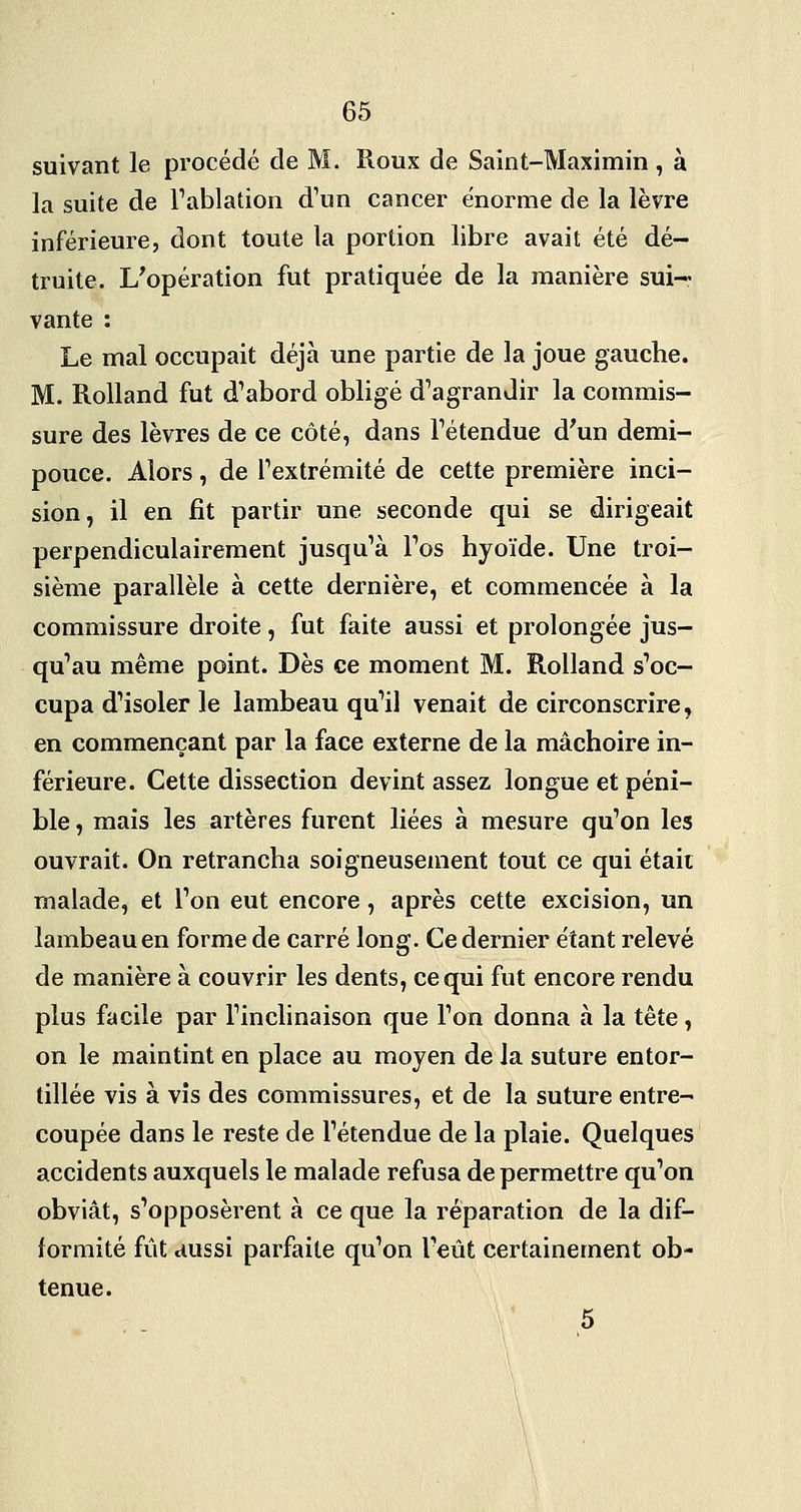 suivant le procédé de M. Roux de Saint-Maximin , à la suite de Fablation d'un cancer énorme de la lèvre inférieure, dont toute la portion libre avait été dé- truite. L'opération fut pratiquée de la manière sui- vante : Le mal occupait déjà une partie de la joue gauche. M. Rolland fut d'abord obligé d'agrandir la commis- sure des lèvres de ce côté, dans l'étendue d'un demi- pouce. Alors, de l'extrémité de cette première inci- sion, il en fit partir une seconde qui se dirigeait perpendiculairement jusqu'à l'os hyoïde. Une troi- sième parallèle à cette dernière, et commencée à la commissure droite, fut faite aussi et prolongée jus- qu'au même point. Dès ce moment M. Rolland s'oc- cupa d'isoler le lambeau qu'il venait de circonscrire, en commençant par la face externe de la mâchoire in- férieure. Cette dissection devint assez longue et péni- ble , mais les artères furent liées à mesure qu'on les ouvrait. On retrancha soigneusement tout ce qui était malade, et l'on eut encore, après cette excision, un lambeau en forme de carré long. Ce dernier étant relevé de manière à couvrir les dents, ce qui fut encore rendu plus facile par l'inclinaison que l'on donna à la tête, on le maintint en place au moyen de la suture entor- tillée vis à vis des commissures, et de la suture entre- coupée dans le reste de l'étendue de la plaie. Quelques accidents auxquels le malade refusa de permettre qu'on obviât, s'opposèrent à ce que la réparation de la dif- formité fût aussi parfaite qu'on l'eût certainement ob- tenue. 5