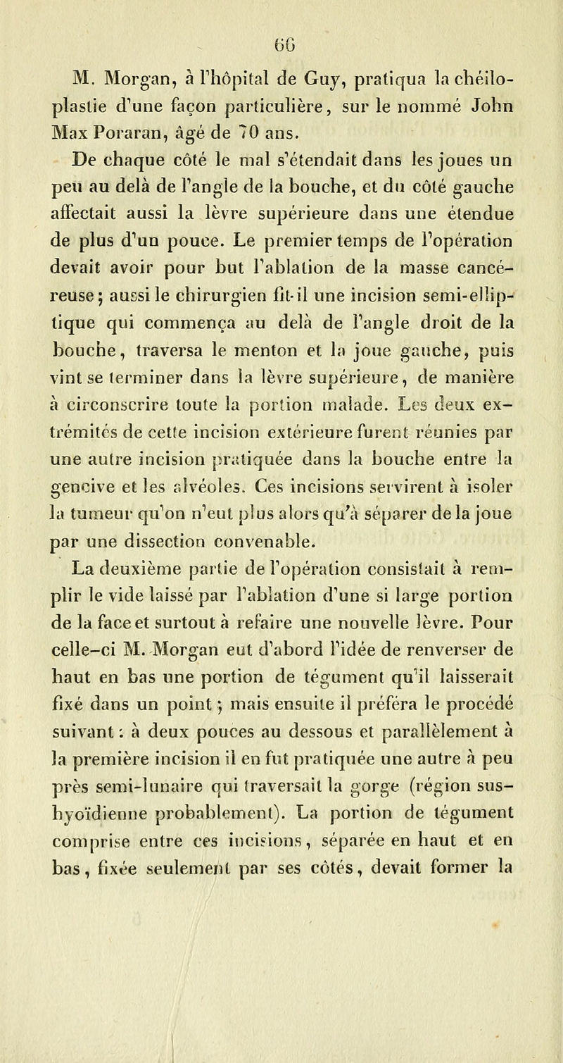 M. Morgan, à Thôpital de Guy, pratiqua la chéilo- plaslie d^une façon particulière, sur le nommé John Max Poraran, âgé de 70 ans. De chaque côté le mal s^étendait dans les joues un peu au delà de Tangle de la bouche, et du côté gauche affectait aussi la lèvre supérieure dans une étendue de plus d'un pouce. Le premier temps de l'opération devait avoir pour but Fablation de la masse cancé- reuse; aussi le chirurgien fit-il une incision semi-ellip- tique qui commença au delà de Fangle droit de la bouche, traversa le menton et la joue gauche, puis vint se terminer dans la lèvre supérieure, de manière à circonscrire toute la portion malade. Les deux ex- trémités de cette incision extérieure furent réunies par une autre incision pratiquée dans la bouche entre la gencive et les alvéoles. Ces incisions servirent à isoler la tumeur qu'on n'eut plus alors qu\i séparer de la joue par une dissection convenable. La deuxième partie de l'opération consistait à rem- plir le vide laissé par l'ablation d'une si large portion de la face et surtout à refaire une nouvelle lèvre. Pour celle-ci M. Morgan eut d'abord l'idée de renverser de haut en bas une portion de tégument qu'il laisserait fixé dans un point ] mais ensuite il préféra le procédé suivant : à deux pouces au dessous et parallèlement à la première incision il en fut pratiquée une autre h peu près semi-lunaire qui traversait la gorge (région sus- hyoïdienne probablement). La portion de tégument comprise entre ces incisions, séparée en haut et en bas, fixée seulement par ses côtés, devait former la