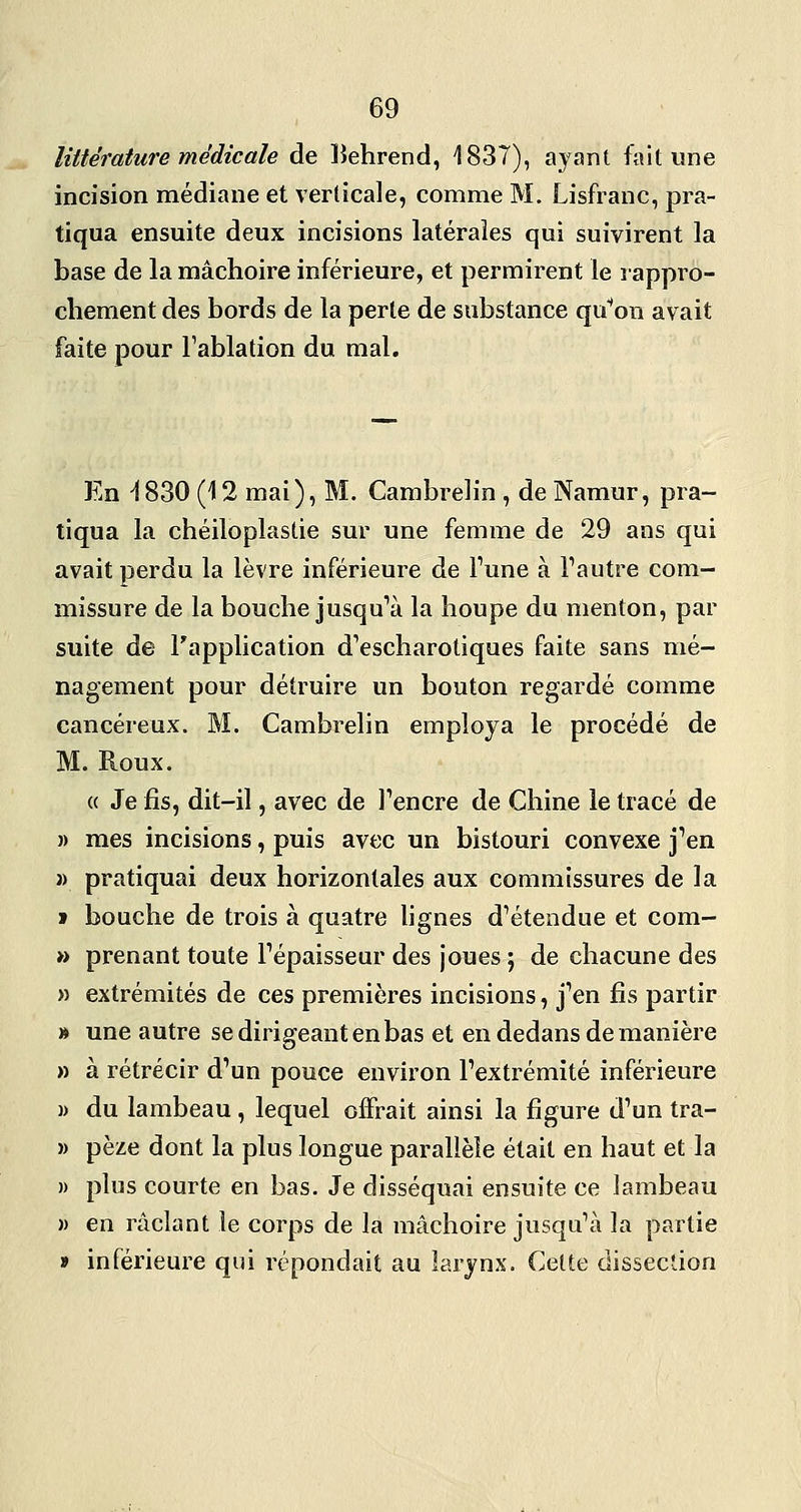littérature médicale de lîehrend, 1837), ayant fait une incision médiane et verticale, comme M. Lisfranc, pra- tiqua ensuite deux incisions latérales qui suivirent la base de la mâchoire inférieure, et permirent le rappro- chement des bords de la perle de substance qu'ion avait faite pour Tablation du mal. En ^830 (12 mai), M. Cambrelin , de Namur, pra- tiqua la chéiloplastie sur une femme de 29 ans qui avait perdu la lèvre inférieure de l'une à l'autre com- missure de la bouche jusqu'à la houpe du menton, par suite de l'application d'escharotiques faite sans mé- nagement pour détruire un bouton regardé comme cancéreux. M. Cambrelin employa le procédé de M. Roux. « Je fis, dit-il, avec de l'encre de Chine le tracé de » mes incisions, puis avec un bistouri convexe j'en » pratiquai deux horizontales aux commissures de la » bouche de trois à quatre lignes d'étendue et com- » prenant toute l'épaisseur des joues ; de chacune des » extrémités de ces premières incisions, j'en fis partir » une autre se dirigeant en bas et en dedans de manière » à rétrécir d'un pouce environ l'extrémité inférieure )) du lambeau, lequel offrait ainsi la figure d'un tra- » pèze dont la plus longue parallèle était en haut et la » plus courte en bas. Je disséquai ensuite ce lambeau » en raclant le corps de la mâchoire jusqu'à la partie » inférieure qui répondait au larynx. Cette dissection
