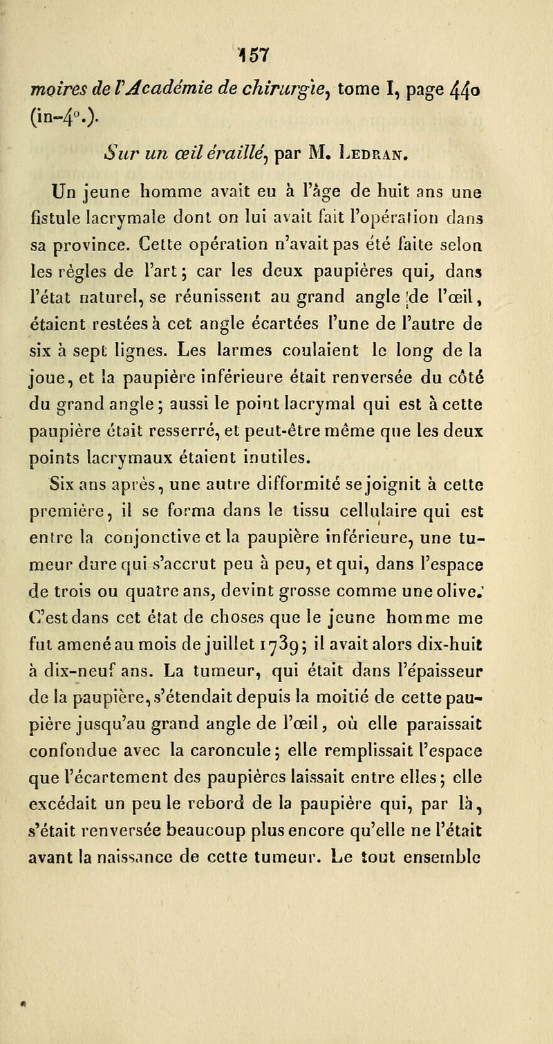 moires de VAcadémie de chirurgie^ tome I, page 44^ (in-40' Sur un œil éraillé^ par M. Ledran, Un jeune homme avait eu à l'âge de huit ans une fistule lacrymale dont on lui avait fait l'opération dans sa province. Cette opération n'avait pas été faite selon les régies de l'art ; car les deux paupières qui, dans l'état naturel, se réunissent au grand angle |de l'œil, étaient restées à cet angle écartées l'une de l'autre de six à sept lignes. Les larmes coulaient le long de la joue, et la paupière inférieure était renversée du côté du grand angle ; aussi le point lacrymal qui est à cette paupière était resserré, et peut-être même que les deux points lacrymaux étaient inutiles. Six ans après, une autre difformité se joignit à cette première, il se forma dans le tissu cellulaire qui est entre la conjonctive et la paupière inférieure, une tu- meur dure qui s'accrut peu à peu, et qui, dans l'espace de trois ou quatre ans, devint grosse comme une olive.' C'est dans cet état de choses que le jeune homme me fut amené au mois de juillet 1739; il avait alors dix-huit à dix-neuf ans. La tumeur, qui était dans l'e'paisseur de la paupière, s'étendait depuis la moitié de cette pau- pière jusqu'au grand angle de l'œil, où elle paraissait confondue avec la caroncule; elle remplissait l'espace que l'écartement des paupières laissait entre elles; elle excédait un peu le rebord de la paupière qui, par là, s'était renversée beaucoup plus encore qu'elle ne l'était avant la naissance de cette tumeur. Le tout ensemble