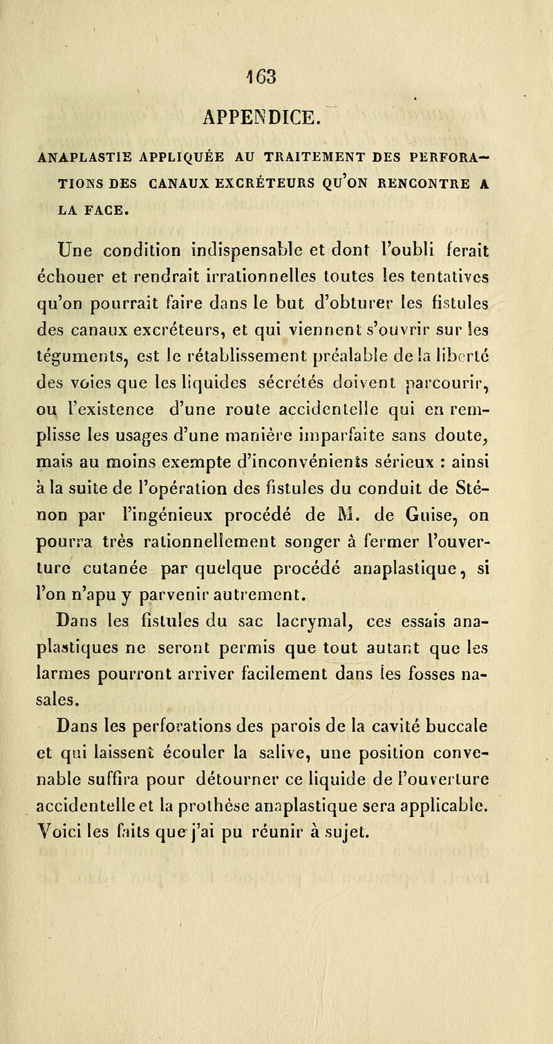 APPENDICE. ANAPLASTIE APPLIQUÉE AU TRAITEMENT DES PERFORA- TIONS DES CANAUX EXCRÉTEURS Qu'oN RENCONTRE A LA FACE. Une condition indispensable et dont l'oubli ferait échouer et rendrait irrationnelles toutes les tentatives qu'on pourrait faire dans le but d'obturer les fistules des canaux excréteurs, et qui viennent s'ouvrir sur les téguments, est le rétablissement préalable delà liberté des voies que les liquides sécrétés doivent parcourir, ou l'existence d'une route accidentelle qui en rem- plisse les usages d'une manière imparfaite sans doute, mais au moins exempte d'inconvénients sérieux : ainsi à la suite de l'opération des fistules du conduit de Sté- non par l'ingénieux procédé de M. de Guise, on pourra très rationnellement songer à fermer l'ouver- ture cutanée par quelque procédé anaplastique, si l'on n'apu y parvenir autrement. Dans les fistules du sac lacrymal, ces essais ana- plastiques ne seront permis que tout autant que les larmes pourront arriver facilement dans les fosses na- sales. Dans les perforations des parois de la cavité buccale et qui laissent écouler la salive, une position conve- nable suffira pour détourner ce liquide de l'ouverture accidentelle et la prothèse anaplastique sera applicable. Voici les fnts que j'ai pu réunir à sujet.