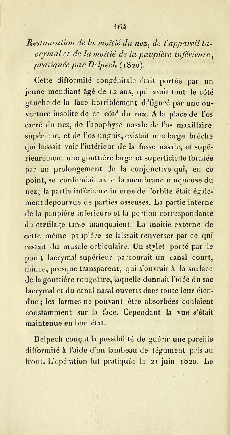Restauration de la moitié du nez^ de l'appareil la- crymal et de la moitié de la paupière inférieure^ pratiquée par Delpech ( 1820). Cette difformité congénitale était portée par un jeune mendiant âgé de 12 ans, qui avait tout le côté gauche de la face horriblement défiguré par une ou- verture insolite de ce côte du nez. A la place de l'os carré du nez, de l'apophyse nasale de l'os maxillaire supérieur, et de l'os unguis, existait une large brèche qui laissait voir l'intérieur de la fosse nasale, et supé- rieurement une gouttière large et superficielle formée par un prolongement de la conjonctive qui, en ce point, se confondait avec la membrane muqueuse du nez; la partie inférieure interne de l'orbite était égale- ment dépourvue de parties osseuses. La partie interne de la paupière inférieure et la portion correspondante du cartilage tarse manquaient. La moitié externe de cette môme paupière se laissait renverser par ce qui restait du muscle orbiculaire. Un stylet porte par le point lacrymal supérieur parcourait un canal court, mince, presque transparent, qui s'ouvrait à la surface de la gouttière rougeâtre, laquelle donnait l'idée du sac lacrymal et du canal nasal ouverts dans toute leur éten- due; les larmes ne pouvant être absorbées coulaient constamment sur la face. Cependant la vue s'était maintenue en bon état. Delpech conçut la possibilité de guérir une pareille difformité à l'aide d'un lambeau de tégument pris au front. L'opération fut prati(|uée le 2» juin !820. Le