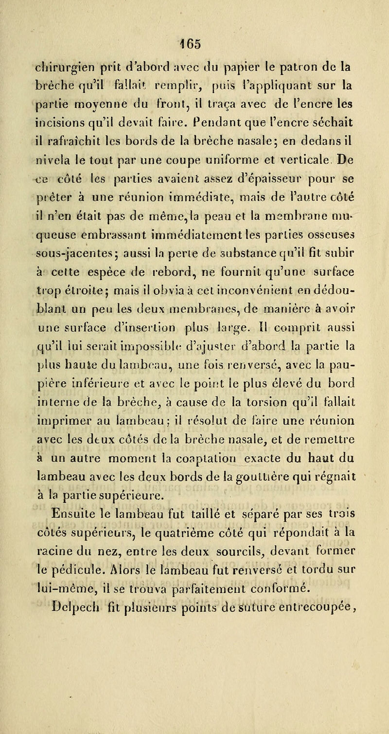 chirurgien prit d'abord avec du papier le patron de la brèche qu'il fallni»; remplir, puis l'appliquant sur la partie moyenne du front, il traça avec de l'encre les incisions qu'il devait faire. Pendant que l'encre séchait il rafraîchit les bords de la brèche nasale; en dedans il nivela le tout par une coupe uniforme et verticale. De ce côté les parties avaient assez d'épaisseur pour se prêter à une réunion immédiate, mais de l'autre côté il n'en était pas de même,ia peau et la membrane mu- queuse embrassant immédiatement les parties osseuses sous-jacentes; aussi la perte de substance qu'il fit subir à cette espèce de rebord, ne fournit qu'une surface trop étroite; mais il obvia à cet inconvénient en dédou- blant un peu les deux membranes, de manière à avoir une surface d'insertion plus large. Il comprit aussi qu'il lui serait impossibb- d'ajuster d'abord la partie la plus haule du lambeau, une fois renversé, avec la pau- pière inférieure et avec le point le plus élevé du bord interne de la brèche, à cause de la torsion qu'il fallait imprimer au lambeau; il résolut de faire une réunion avec les dtux côtés de la brèche nasale, et de remettre à un autre moment la coaplation exacte du haut du lambeau avec les deux bords de la gouttière qui régnait à la partie supérieure. Ensuite le lambeau fut taillé et séparé par ses trois côtés supérieurs, le quatrième côté qui répondait à la racine du nez, entre les deux sourcils, devant former le pédicule. Alors le lambeau fut renversé et tordu sur lui-même, il se trouva parfaitement conformé. Dcipech fît plusieurs points de suture entrecoupée,