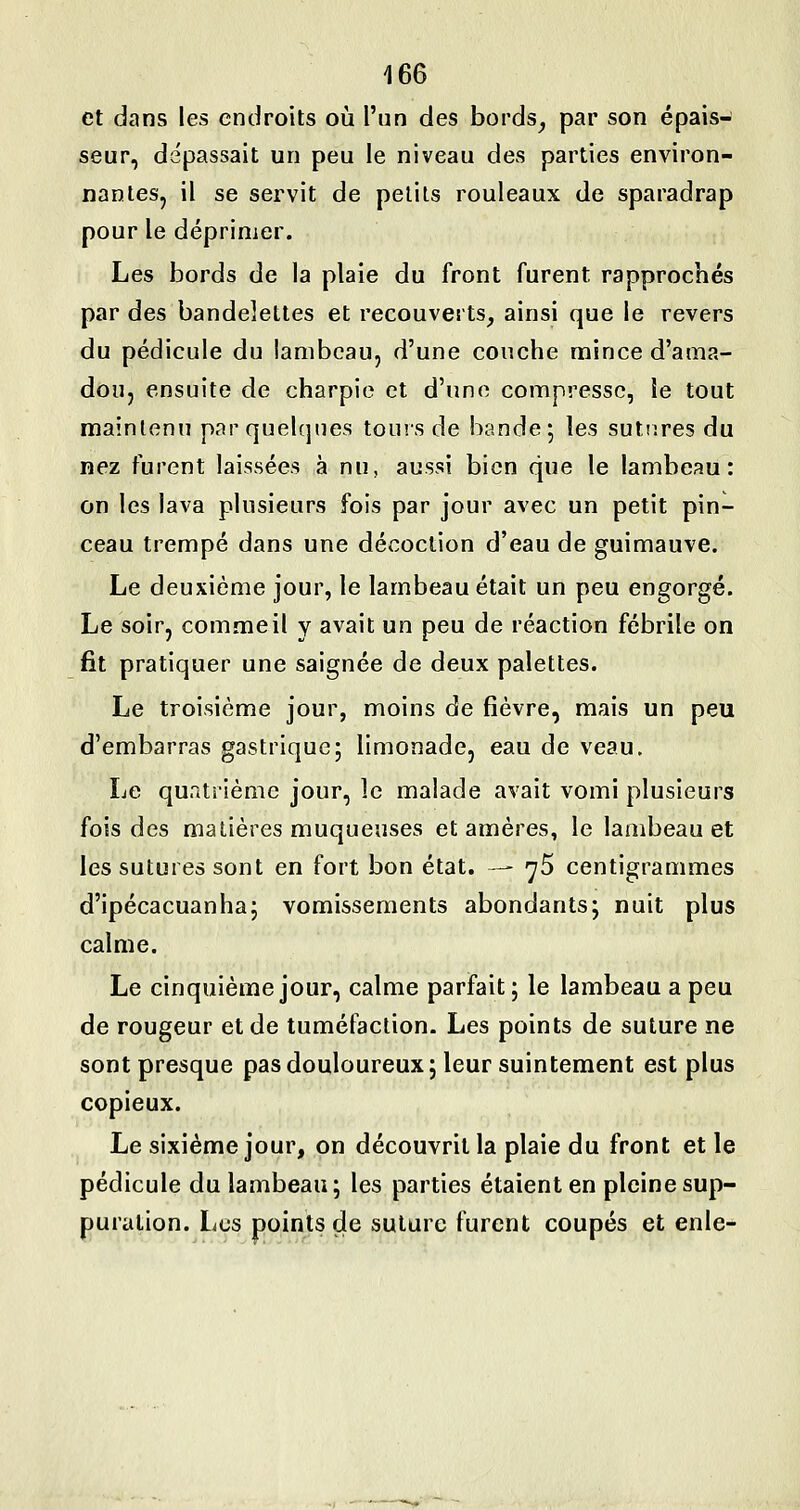 et dans les endroits où l'un des bords^ par son épais- seur, dépassait un peu le niveau des parties environ- nantes, il se servit de petits rouleaux de sparadrap pour le déprimer. Les bords de la plaie du front furent rapprochés par des bandelettes et recouverts, ainsi que le revers du pédicule du lambeau, d'une couche mince d'ama- dou, ensuite de charpie et d'une compresse, le tout maintenu par quelques tours de bande; les sutures du nez furent laissées à nu, aussi bien que le lambeau: on les lava plusieurs fois par jour avec un petit pin- ceau trempé dans une décoction d'eau de guimauve. Le deuxième jour, le lambeau était un peu engorgé. Le soir, comme il y avait un peu de réaction fébrile on fit pratiquer une saignée de deux palettes. Le troisième jour, moins de fièvre, mais un peu d'embarras gastrique; limonade, eau de veau. Le quatrième jour, le malade avait vomi plusieurs fois des matières muqueuses et amères, le lambeau et les sutures sont en fort bon état. — yS centigrammes d'ipécacuanha; vomissements abondants; nuit plus calme. Le cinquième jour, calme parfait; le lambeau a peu de rougeur et de tuméfaction. Les points de suture ne sont presque pas douloureux; leur suintement est plus copieux. Le sixième jour, on découvrit la plaie du front et le pédicule du lambeau; les parties étaient en pleine sup- puration. Les points de suture furent coupés et enle-
