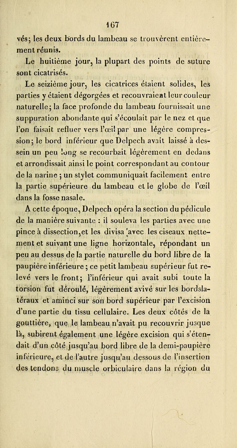 vés; les deux bords du lambeau se trouvèrent entière- ment réunis. Le huitième jour, la plupart des points de suture sont cicatrisés. Le seizième jour, les cicatrices étaient solides, les parties y étaient dégorgées et recouvraieat leur couleur naturelle; la face profonde du lambeau fournissait une suppuration abondante qui s'écoulait par le nez et que l'on faisait refluer vers l'œil par une légère compres- sion; le bord inférieur que Delpech avait laissé à des- sein un peu long se recourbait légèrement en dedans et arrondissait ainsi le point correspondant au contour de la narine ; un stylet communiquait facilement entre la partie supérieure du lambeau et le globe de l'œil dans la fosse nasale. A cette époque, Delpech opéra la section du pédicule de la manière suivante : il souleva les parties avec une pince à dissection,et les divisa [avec les ciseaux nette- ment et suivant une ligne horizontale, répondant un peu au dessus de la partie naturelle du bord libre de la paupière inférieure ; ce petit lambeau supérieur fut re- levé vers le front; l'inférieur qui avait subi toute la torsion fut déroulé, légèrement avivé sur les bordsla- téraux et aminci sur son bord supérieur par l'excision d'une partie du tissu cellulaire. Les deux côtés de la gouttière, que le lambeau n'avait pu recouvrir jusque là, subirent également une légère excision qui s'éten- dait d'un côté jusqu'au bord libre de la demi-paupière inférieure, et de l'autre jusqu'au dessous de l'insertion des tendons du nmscle orbicuiairc dans la région du