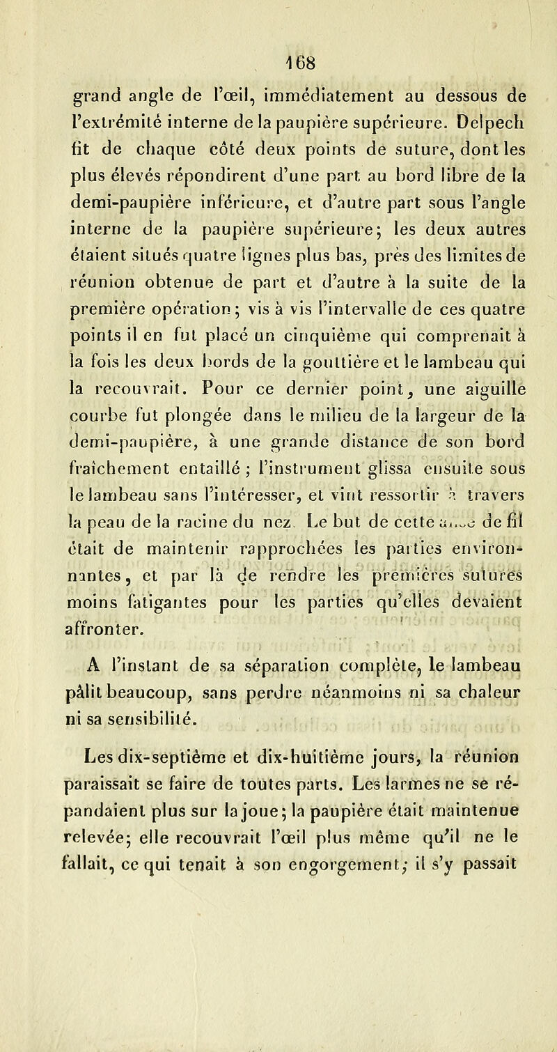grand angle de l'œil, immédiatement au dessous de l'exlrémilé interne de la paupière supérieure. Delpech fit de chaque côté deux points de suture, dont les plus élevés répondirent d'une part au bord libre de la demi-paupière inférieure, et d'autre part sous l'angle interne de la paupière supérieure; les deux autres étaient situés quatre lignes plus bas, près des limites de réunion obtenue de part et d'autre à la suite de la première opération; vis à vis l'intervalle de ces quatre points il en fui placé un cinquième qui comprenait à la fois les deux bords de la gouttière et le lambeau qui la recouvrait. Pour ce dernier point, une aiguille courbe fut plongée dans le milieu de la largeur de la demi-paupière, à une grande distance de son bord fraîchement entaillé; l'instrument glissa ensuite sous le lambeau sans l'intéresser, et vint ressortir h travers la peau de la racine du nez Le but de cette Hi.^c de fil était de maintenir rapprochées les parties environ- nantes, et par là de rendre les premières sutures moins fatigantes pour les parties qu'elles devaient affronter. A l'instant de sa séparation complèlCj le lambeau pâlit beaucoup, sans perdre néanmoins ni sa chaleur ni sa sensibilité. Les dix-septième et dix-huitième jours, la réunion paraissait se faire de toutes parts. Les larmes ne se ré- pandaient plus sur la joue; la paupière était maintenue relevée; elle recouvrait l'œil plus même qu'il ne le fallait, ce qui tenait à son engorgement; il s'y passait