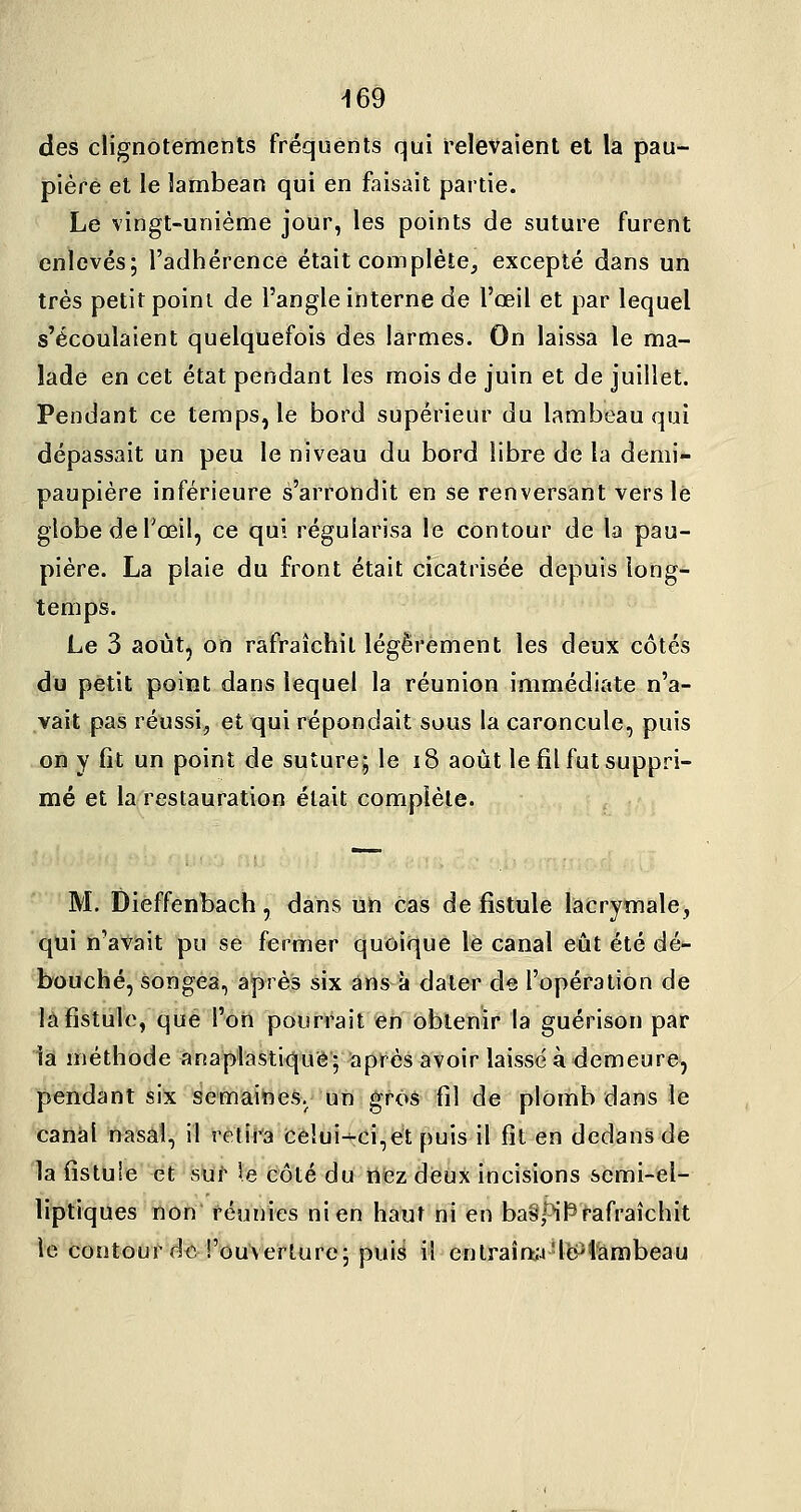des clignotements fréquents qui relevaient et la pau- pière et le lambean qui en faisait partie. Le vingt-unième jour, les points de suture furent enlevés; l'adhérence était complète^ excepté dans un très petit point de l'angle interne de l'œil et par lequel s'écoulaient quelquefois des larmes. On laissa le ma- lade en cet état pendant les mois de juin et de juillet. Pendant ce temps, le bord supérieur du lambeau qui dépassait un peu le niveau du bord libre de la demi- paupière inférieure s'arrondit en se renversant vers lé globe de l'œil, ce qui régularisa le contour de la pau- pière. La plaie du front était cicatrisée depuis long- temps. Le 3 août, on rafraîchit légèrement les deux côtés du petit point dans lequel la réunion immédiate n'a- vait pas réussi, et qui répondait sous la caroncule, puis on y fît un point de suture; le i8 août le fil fut suppri- mé et la restauration était complète. M. Dieffenbach, dans uïi cas de fistule lacryinale, 'qiii n'avait pu se fermer quoique le canal eût été dé- bouché, songea, après six ans à dater de l'opération de la fistule, que l'on pourrait en obtenir la guérison par 1a méthode anaplastiquê| après avoir laissé à demeure, pendant six semaiheSy'lîn-^fôâ fil de plomb dans le canal nasal, il retira Cèlui-^ci,ét puis il fît en dedans de la fîstuie et siïf le côté du rifezdeùx incisions semi-el- liptiques non réunies ni en haut ni en ba§piP>afraîchit le contour dt^. l'ouverture; puis il entraîn:;4'l£y'lambeau