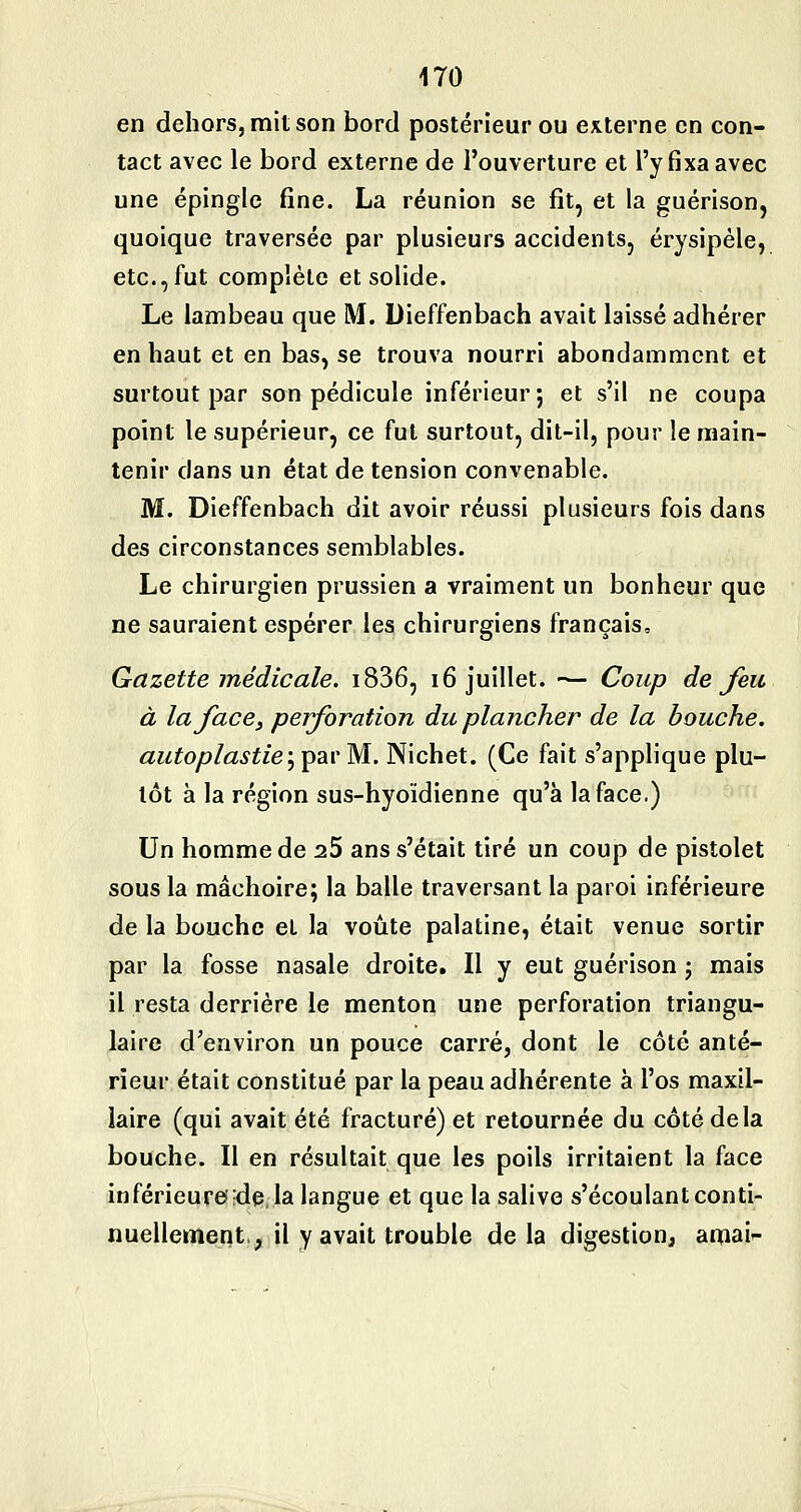 en dehors, mit son bord postérieur ou externe en con- tact avec le bord externe de l'ouverture et l'y fixa avec une épingle fine. La réunion se fit, et la guérison, quoique traversée par plusieurs accidents, érysipéle, etc., fut complète et solide. Le lambeau que M. Dieffenbach avait laissé adhérer en haut et en bas, se trouva nourri abondamment et surtout par son pédicule inférieur; et s'il ne coupa point le supérieur, ce fut surtout, dit-il, pour le main- tenir dans un état de tension convenable. M. Dieffenbach dit avoir réussi plusieurs fois dans des circonstances semblables. Le chirurgien prussien a vraiment un bonheur que ne sauraient espérer les chirurgiens français. Gazette médicale. i836, 16 juillet. — Coup de Jeu à la face, perforation du plancher de la bouche, autoplastie'ypav M. Nichet. (Ce fait s'applique plu- tôt à la région sus-hyoïdienne qu'à la face.) Un homme de 25 ans s'était tiré un coup de pistolet sous la mâchoire; la balle traversant la paroi inférieure de la bouche et la voûte palatine, était venue sortir par la fosse nasale droite. Il y eut guérison ; mais il resta derrière le menton une perforation triangu- laire d^environ un pouce carré, dont le côté anté- rieur était constitué par la peau adhérente à l'os maxil- laire (qui avait été fracturé) et retournée du côté delà bouche. Il en résultait que les poils irritaient la face inférieure;de. la langue et que la salive s'écoulant conti- nuellement, il y avait trouble delà digestion, aoiai-