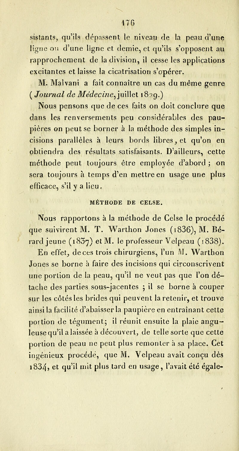 sistants, qu'ils dépassent le niveau de la peau d'une ligne ou d'une ligne et demie, et qu'ils s'opposent au rapprocheoient de la division, il cesse les applications excitantes et laisse la cicatrisation s'opérer. M. Malvani a fait connaître un cas du même genre ( Journal de Médecine^imWet iS^g.) Nous pensons que de ces faits on doit conclure que dans les renversements peu considérables des pau- pières on peut se borner à la méthode des simples in- cisions parallèles à leurs bords libres, et qu'on en obtiendra des résultats satisfaisants. D'ailleurs, cette méthode peut toujours être employée d'abord ; on sera toujours à temps d'en mettre en usage une plus efficace, s'il y a lieu. MÉTHODE DE CELSE. Nous rapportons à la méthode de Celse le procédé que suivirent M. T. Warthon Jones (i836), M. Bé- rard jeune (1837) et M. le professeur Velpeau (ïSSS). En effet_, de ces trois chirurgiens, l'un M. Warthon Jones se borne à faire des incisions qui circonscrivent une portion de la peau, qu'il ne veut pas que l'on dé- tache des parties sous-jacentes j il se borne à couper sur les côtés les brides qui peuvent la retenir, et trouve ainsi la facilité d'abaisser la paupière en entraînant cette portion de tégument; il réunit ensuite la plaie angu- leuse qu'il a laissée à découvert, de telle sorte que cette portion de peau ne peut plus remonter à sa place. Cet ingénieux procédé, que M. Velpeau avait conçu dès i834> et qu'il mit plus lard en usage, l'avait été égale-