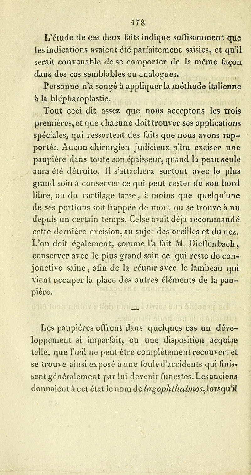 L'étude de ces deux faits indique suffisamment que les indications avaient été parfaitement saisies, et qu'il serait convenable de se comporter de la même façon dans des cas semblables ou analogues. Personne n'a songé à appliquer la méthode italienne à la ble'pharopiastie. Tout ceci dit assez que nous acceptons les trois premières, et que chacune doit trouver ses applications spéciales, qui ressortent des faits que nous avons rap- portés. Aucun chirurgien judicieux n'ira exciser une paupière dans toute son épaisseur, quand la peau seule aura été détruite. Il s'attachera surtout avec le plus grand soin à conserver ce qui peut rester de son bord libre, ou du cartilage tarse, à moins que quelqu'une de ses portions soit frappée de mort ou se trouve à nu depuis un certain temps. Celse avait déjà recommandé cette dernière excision,au sujet des oreilles et du nez. L'on doit également, comme l'a fait M. Dieffenbach, conserver avec le plus grand soin ce qui reste de con- jonctive saine, afin de la réunir avec le lambeau qui vient occuper la place des autres éléments de la pau- pière, Les paupières offrent dans quelques cas un déve- loppement si imparfait, ou une disposition acquise telle, que l'œil ne peut être complètement recouvert et se trouve ainsi exposé aune fouie d'accidents qui finis- sent généralement par lui devenir funestes. Lesanciens donnaient à cet état le nom de lagophthalmos^lorsqu'il