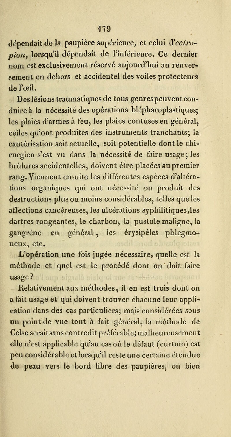 dépendait de la paupière supérieure, et celui à^ectro- pion, lorsqu'il dépendait de l'inférieure. Ce dernier nom est exclusivement réservé aujourd'hui au renver- sement en dehors et accidentel des voiles protecteurs de l'œil. Des lésions traumatiques de tous genres peuvent con- duire à la nécessité des opérations blépharoplastiques; les plaies d'armes à feu, les plaies contuses en général, celles qu'ont produites des instruments tranchants; la cautérisation soit actuelle, soit potentielle dont le chi- rurgien s'est vu dans la nécessité de faire usage; les brûlures accidentelles, doivent être placées au premier rang. Viennent ensuite les différentes espèces d'altéra- tions organiques qui ont nécessité ou produit des destructions plus ou moins considérables, telles que les affections cancéreuses, les ulcérations syphilitiques,les dartres rongeantes, le charbon, la pustule maligne, la gangrène en général, les érysipéles phlegmo- neux, etc. L'opération une fois jugée nécessaire, quelle est la méthode et quel est le procédé dont on doit faire usage ? Relativement aux méthodes, il en est trois dont on a fait usage et qui doivent trouver chacune leur appli- cation dans des cas particuliers; mais considérées sous un point de vue tout à fait général, la méthode de Celse serait sans contredit préférable; malheureusement elle n'est applicable qu'au cas où le défaut (curtum) est peu considérable et lorsqu'il reste une certaine étendue de peau vers le bord libre des paupières, ou bien