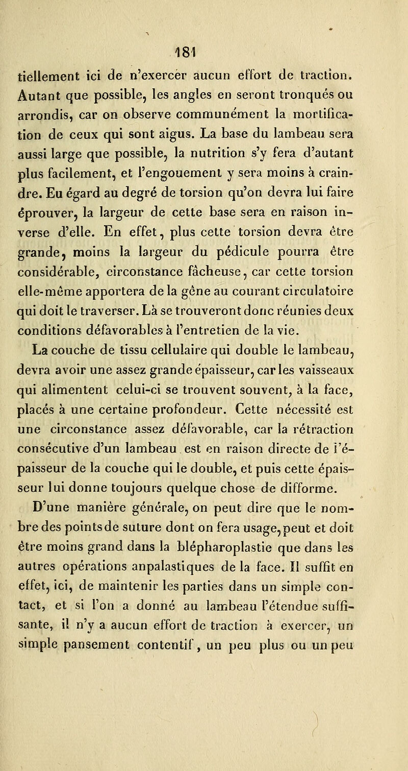 tiellement ici de n'exercer aucun eFfort de traction. Autant que possible, les angles en seront tronqués ou arrondis, car on observe communément la mortifica- tion de ceux qui sont aigus. La base du lambeau sera aussi large que possible, la nutrition s'y fera d'autant plus facilement, et l'engouement y sera moins à crain- dre. Eu égard au degré de torsion qu'on devra lui faire éprouver, la largeur de cette base sera en raison in- verse d'elle. En effet, plus cette torsion devra être grande, moins la largeur du pédicule pourra être considérable, circonstance fâcheuse, car cette torsion elle-même apportera delà gêne au courant circulatoire qui doit le traverser. Là se trouveront donc réunies deux conditions défavorables à l'entretien de la vie. La couche de tissu cellulaire qui double le lambeau, devra avoir une assez grande épaisseur, caries vaisseaux qui alimentent celui-ci se trouvent souvent, à la face, placés à une certaine profondeur. Cette nécessité est une circonstance assez défavorable, car la rétraction consécutive d'un lambeau est en raison directe de l'é- paisseur de la couche qui le double, et puis cette épais- seur lui donne toujours quelque chose de difforme. D'une manière générale, on peut dire que le nom- bre des points de suture dont on fera usage, peut et doit être moins grand dans la blépharoplastie que dans les autres opérations anpalastiques de la face. îl suffit en effet, ici, de maintenir les parties dans un simple con- tact, et si l'on a donné au lambeau l'étendue suffi- sante, il n'y a aucun effort de traction à exercer, un simple pansement contenlif, un peu plus ou un peu