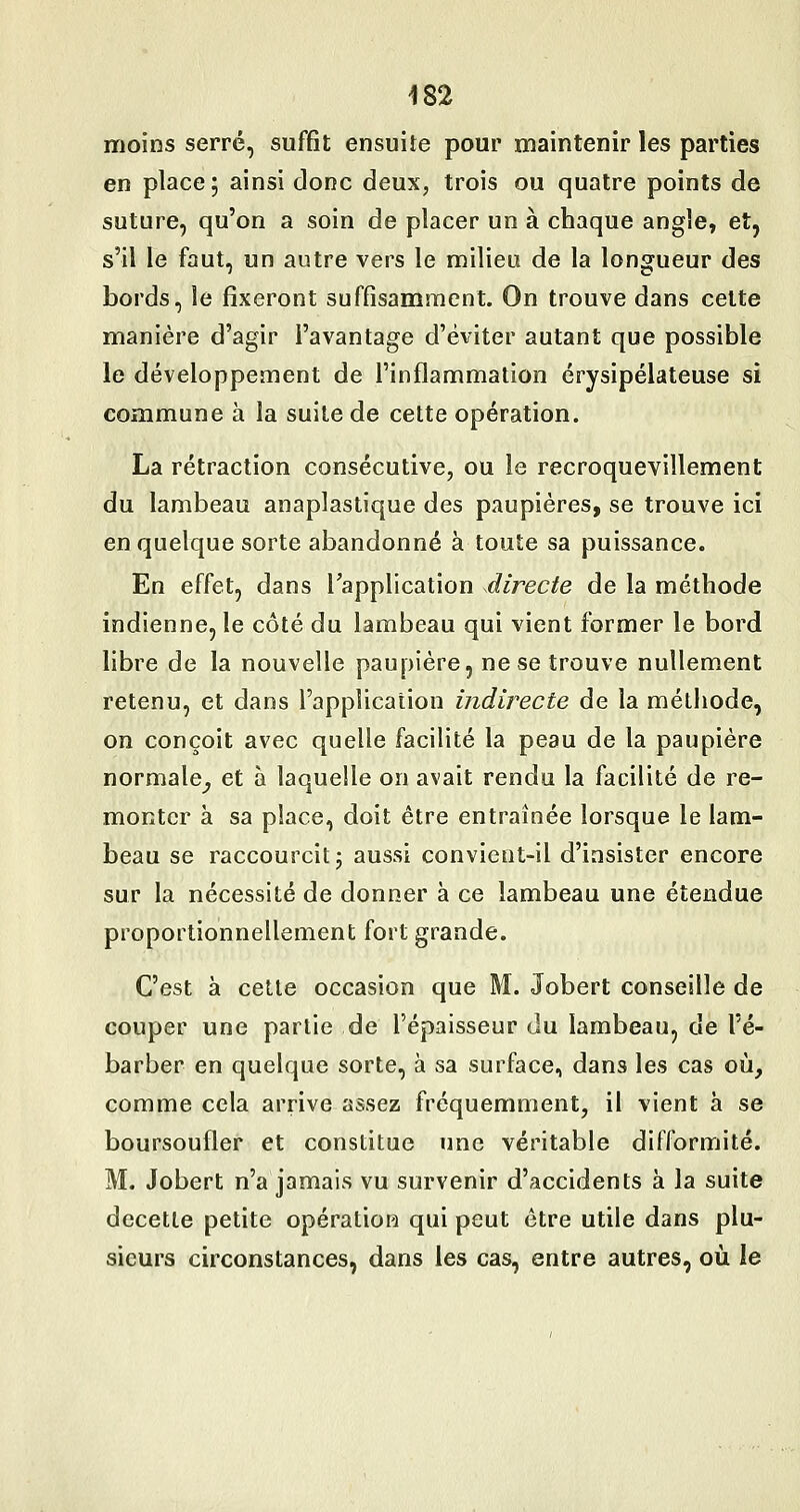 moins serré, suffit ensuite pour maintenir les parties en place; ainsi donc deux, trois ou quatre points de suture, qu'on a soin de placer un à chaque angle, et, s'il le faut, un autre vers le milieu de la longueur des bords, le fixeront suffisamment. On trouve dans celte manière d'agir l'avantage d'éviter autant que possible le développement de l'inflammation érysipélateuse si commune à la suite de cette opération. La rétraction consécutive, ou le recroquevillement du lambeau anaplastique des paupières, se trouve ici en quelque sorte abandonné à toute sa puissance. En effet, dans l'application directe de la méthode indienne, le côté du lambeau qui vient former le bord libre de la nouvelle paupière, ne se trouve nullement retenu, et dans l'application indirecte de la méthode, on conçoit avec quelle facilité la peau de la paupière normale^ et à laquelle on avait rendu la facilité de re- monter à sa place, doit être entraînée lorsque le lam- beau se raccourcit; aussi convient-il d'insister encore sur la nécessité de donner à ce lambeau une étendue proportionnellement fort grande. C'est à cette occasion que M. Jobert conseille de couper une partie de l'épaisseur du lambeau, de l'é- barber en quelque sorte, à sa surface, dans les cas où, comme cela arrive assez fréquemment, il vient à se boursoufler et constitue une véritable difformité. M. Jobert n'a jamais vu survenir d'accidents à la suite decette petite opération qui peut être utile dans plu- sieurs circonstances, dans les cas, entre autres, où le