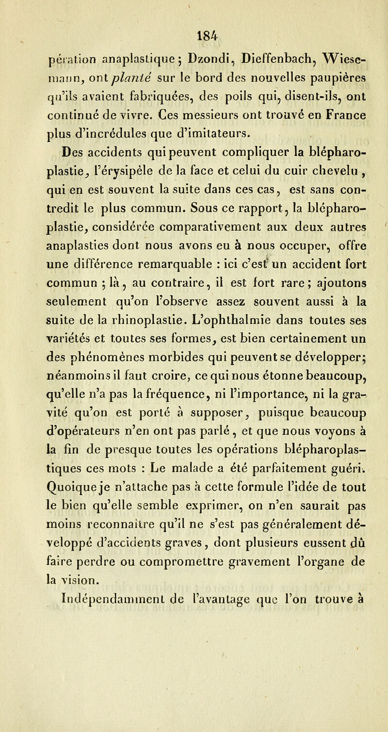 péiation anaplaslique; Dzondi, Dieffenbach, Wiese- niann, ont planté sur le bord des nouvelles paupières qu'ils avaient fabriquées, des poils qui, disent-ils, ont continué de vivre. Ces messieurs ont trouvé en France plus d'incrédules que d'imitateurs. Des accidents qui peuvent compliquer la blépharo- plastie^ l'érysipèle de la face et celui du cuir chevelu , qui en est souvent la suite dans ces cas, est sans con- tredit le plus commun. Sous ce rapport, la blépharo- plastie, considérée comparativement aux deux autres anaplasties dont nous avons eu à nous occuper, offre une différence remarquable : ici c'est un accident fort commun ;là, au contraire, il est fort rare; ajoutons seulement qu'on l'observe assez souvent aussi à la suite de la rhinoplastie. L'ophthalmie dans toutes ses variétés et toutes ses formes, est bien certainement un des phénomènes morbides qui peuvent se développer; néanmoins il faut croire, ce qui nous étonne beaucoup, qu'elle n'a pas la fréquence, ni l'importance, ni la gra- vité qu'on est porté à supposer, puisque beaucoup d'opérateurs n'en ont pas parlé, et que nous voyons à la fin de presque toutes les opérations blépharoplas- tiques ces mots : Le malade a été parfaitement guéri. Quoique je n'attache pas à cette formule l'idée de tout le bien qu'elle semble exprimer, on n'en saurait pas moins reconnaître qu'il ne s'est pas généralement dé- veloppé d'accidents graves, dont plusieurs eussent dû faire perdre ou compromettre gravement l'organe de la vision. Indépendamment de l'avantage que l'on trouve à