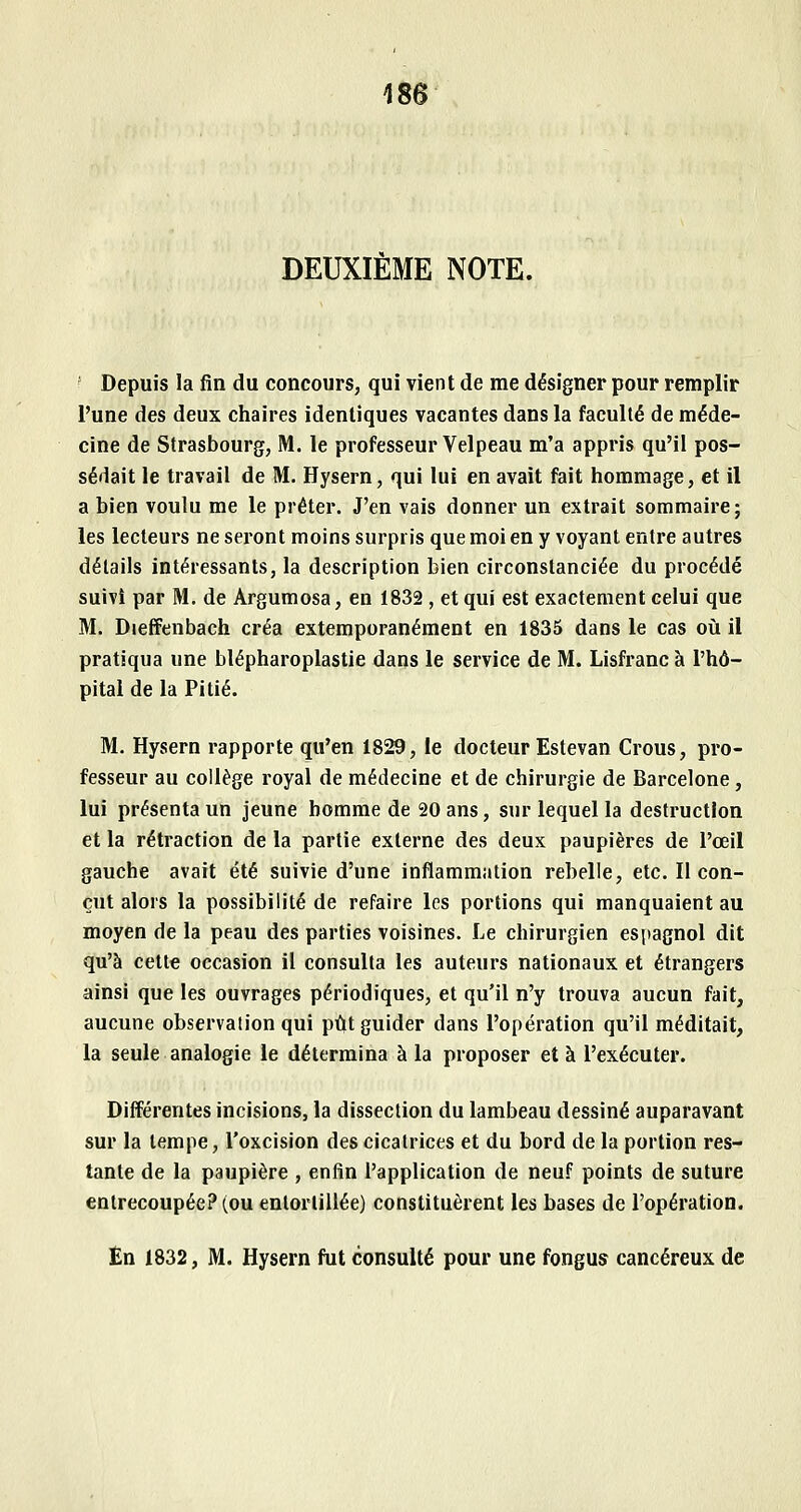 DEUXIÈME NOTE. • Depuis la fin du concours, qui vient de me désigner pour remplir l'une des deux chaires identiques vacantes dans la faculté de méde- cine de Strasbourg, M. le professeur Velpeau m'a appris qu'il pos- sédait le travail de M. Hysern, qui lui en avait fait hommage, et il a bien voulu me le prêter. J'en vais donner un extrait sommaire ; les lecteurs ne seront moins surpris que moi en y voyant entre autres détails intéressants, la description bien circonstanciée du procédé suivi par M. de Argumosa, en 1832, et qui est exactement celui que M. DiefFenbach créa extemporanément en 1835 dans le cas oii il pratiqua une blépharoplastie dans le service de M. Lisfranc à l'hô- pital de la Pitié. M. Hysern rapporte qu'en 1829, le docteur Estevan Crous, pro- fesseur au collège royal de médecine et de chirurgie de Barcelone, lui présenta un jeune homme de 20 ans, sur lequel la destruction et la rétraction de la partie externe des deux paupières de l'œil gauche avait été suivie d'une inflammation rebelle, etc. Il con- çut alors la possibilité de refaire les portions qui manquaient au moyen de la peau des parties voisines. Le chirurgien espagnol dit qu'à cette occasion il consulta les auteurs nationaux et étrangers ainsi que les ouvrages périodiques, et qu'il n'y trouva aucun fait, aucune observation qui put guider dans l'opération qu'il méditait, la seule analogie le détermina à la proposer et à l'exécuter. Différentes incisions, la dissection du lambeau dessiné auparavant sur la tempe, l'oxcision des cicatrices et du bord de la portion res- tante de la paupière , enfin l'application de neuf points de suture entrecoupée? (ou entortillée) constituèrent les bases de l'opération. En 1832, M. Hysern fut consulté pour une fongus cancéreux de