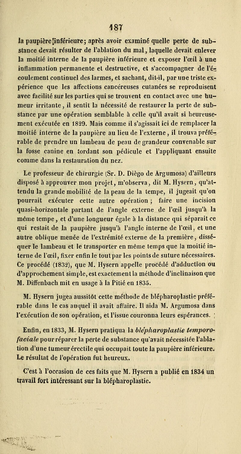18T la paupière ^inférieure; après avoir examiné quelle perte de sub- stance devait résulter de l'ablation du mal, laquelle devait enlever la moitié interne de la paupière inférieure et exposer l'œil à une inflammation permanente et destructive, et s'accompagner de l'ér coulement continuel des larmes, et sachant, dit-il, par une triste ex- périence que les affections cancéreuses cutanées se reproduisent avec facilité sur les parties qui se trouvent en contact avec une hu- meur irritante, il sentit la nécessité de restaurer la perte de sub- stance par une opération semblable à celle qu'il avait si heureuse- ment exécutée en 1829. Mais comme il s'agissait ici de remplacer la moitié interne de la paupière au lieu de l'externe, il trouva préfé-. rable de prendre un lambeau de peau de grandeur convenable sur la fosse canine en tordant son pédicule et l'appliquant ensuite comme dans la restauration du nez. Le professeur de chirurgie (Sr. D. Diego de Argumosa) d'ailleurs disposé à approuver mon projet, m'observa, dit M. Hysern, qu'at- tendu la grande mobilité de la peau de la tempe, il jugeait qu'on pourrait exécuter cette autre opération ; faire une incision quasi-horizontale partant de l'angle externe de l'œil jusqu'à la même tempe, et d'une longueur égale à la distance qui séparait ce qui restait de la paupière jusqu'à l'angle interne de l'œil ; et une autre oblique menée de l'extrémité externe de la première, dissé- quer le lambeau et le transporter en même temps que la moitié in- terne de l'œil, fixer enfin le tout par les points de suture nécessaires. Ce procédé (1832), que M. Hysern appelle procédé d'adduction ou d'approchement simple, est exactement la méthode d'inclinaison que M. Dilîenbach mit en usage à la Pitié en 1835. M. Hysern jugea aussitôt cette méthode de blépharoplastie préfé- rable dans le cas auquel il avait affaire. Il aida M. Argumosa dans l'exécution de son opération, et l'issue couronna leurs espérances. ; Enfin, en 1833, M. Hysern pratiqua la blépharoplastie temporo- faciale pour réparer la perte de substance qu'avait nécessitée l'abla- tion d'une tumeur érectile qui occupait toute la paupière inférieure. Le résultat de l'opération fut heureux. €'est à l'occasion de ces faits que M. Hysern a publié en 1834 un tii'avajl fort intéressant sur la blépharoplastie. lîjr!?. '/'!;■ ^,,