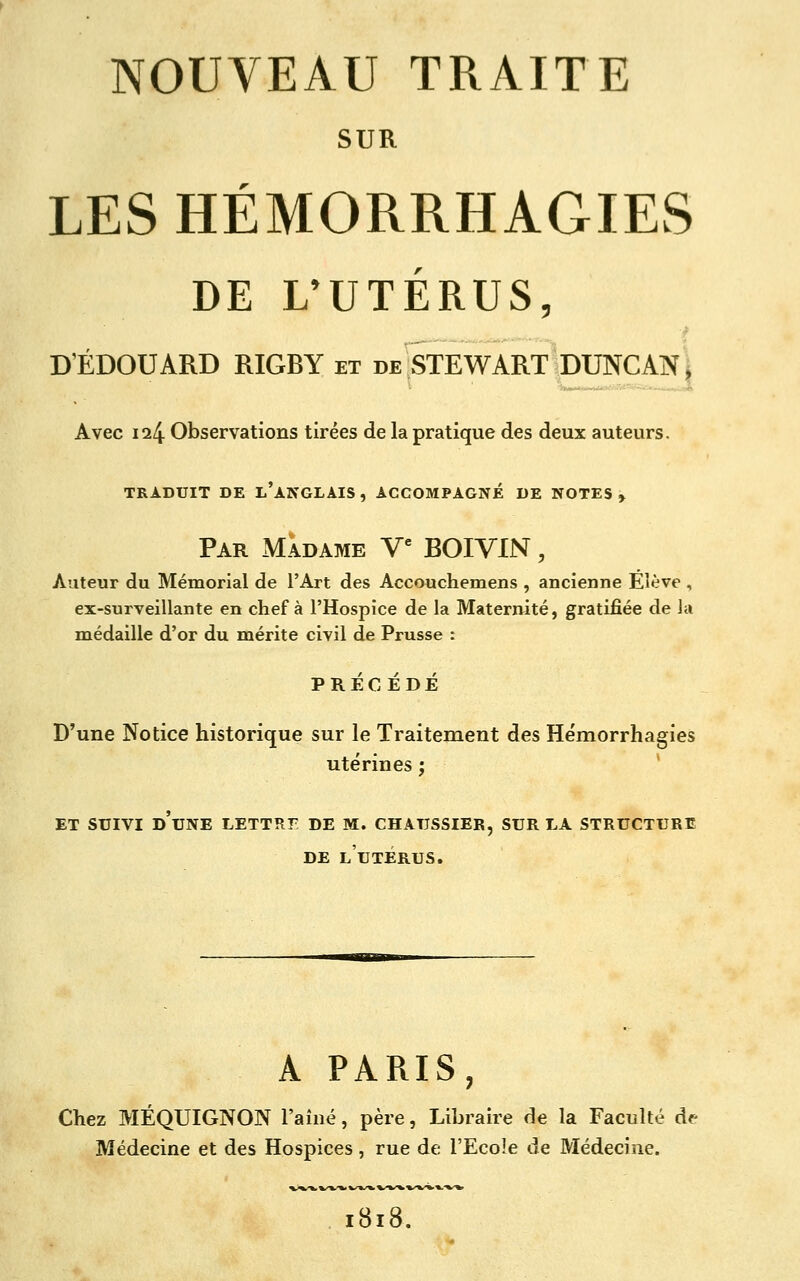 SUR LES HÉMORRHAGIES DE L'UTÉRUS, D'EDOUARD RIGBY et de STEWART DUNCAN^ Avec 124 Observations tirées de la pratique des deux auteurs. TRADUIT DE l'aNGLAIS , ACCOMPAGNÉ DE NOTES» Par Madame V*' BOIVIN , Auteur du Mémorial de l'Art des Accouchemens , ancienne Elève , ex-surveillante en chef à l'Hospice de la Maternité, gratifiée de la médaille d'or du mérite civil de Prusse : PRÉCÉDÉ D'une Notice historique sur le Traitement des He'morrhagies utérines ; * ET SUIVI d'une lettre DE M. CHAUSSIER, SUR LA STRUCTURE DE l'utérus. A PARIS, Chez MÉQUIGNON l'aîné, père, Libraire de la Faculté de Médecine et des Hospices , rue de l'Ecole de Médecine. 818,