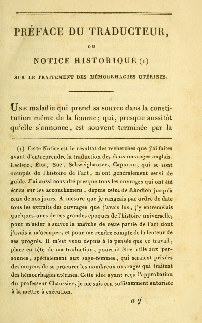 PRÉFACE DU TRADUCTEUR, ou NOTICE HISTORIQUE (i) SUR LE TRAITEMENT DES HÉMORRHAGIES UTERINES. Une maladie qui prend sa source dans la consti- tution même de la femme: qui, presque aussitôt qu'elle s'annonce, est souvent terminée par la (i) Cette Notice est le résultat des recherches que j'ai faites avant d'entreprendre la traduction des deux ouvrages anglais. Leclerc , Éloi, Sue , Schweighauser, Capuron, qui se sont occupés de l'histoire de l'art, m'ont généralement servi de guide. J'ai aussi consulté presque tous les ouvrages qui ont été écrits sur les accouchemens , depuis celui de Rhodion jusqu'à ceux de nos jours. A mesure que je rangeais par ordre de date tous les extraits des ouvrages que j'avais lus , j'y entremêlais quelques-unes de ces grandes époques de l'histoire universelle, pour m'aider à suivre la marche de celte partie de l'art dont j'avais à m'occuper, et pour me rendre compte de la lenteur de ses progrès. Il m'est venu depuis à la pensée que ce travail, placé en tête de ma traduction, pourrait être utile aux per- sonnes , spécialement aux sage-femmes, qui seraient privées des moyens de se procurer les nombreux ouvrages qui traitent des hémorrhagies utérines. Cette idée ayant reçu l'approbation du professeur Chaussier, je me suis cru suffisamment autorisée à la mettre à exécution.