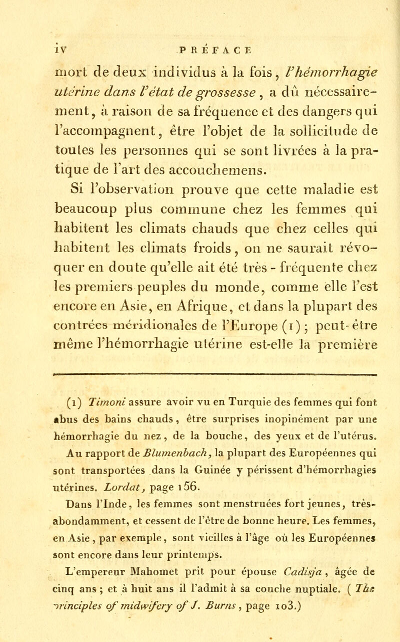 mort de deux individus à la fois, rhéinorrhagie utérine dans F état de grossesse , a du nécessaire- ment, à raison de sa fréquence et des dangers qui l'accompagnent, être l'objet de la sollicitude de toutes les personnes qui se sont livrées à la pra- tique de Fart des accoucliemens. Si l'observation prouve que cette maladie est beaucoup plus commune chez les femmes qui habitent les climats chauds que chez celles qui habitent les climats froids, on ne saurait révo- quer en doute qu'elle ait été très - fréquente chez les premiers peuples du monde, comme elle l'est encore en Asie, en Afrique, et dans la plupart des contrées méridionales de l'Europe (i) j peut-être même l'hémorrhagie utérine est-elle la première (i) Timoni assure avoir vu en Turquie des femmes qui fout «bus des bains chauds, être surprises inopinément par une hémorrhagie du nez, de la bouche, des yeux et de l'utérus. Au rapport de Blumenhach, la plupart des Européennes qui sont transportées dans la Guinée y périssent d'hémorrhagies utérines. Lordat, page i56. Dans l'Inde, les femmes sont menstruées fort jeunes, très- abondamment, et cessent de l'être de bonne heure. Les femmes, en Asie , par exemple, sont vieilles à l'âge où les Européennes sont encore dans leur printemps. L'empereur Mahomet prit pour épouse Cadisja , âgée de cinq ans ; et à huit ans il l'admit à sa couche nuptiale. ( Ihs ^rinciples of midwifery of J. Burns ^ P^'^g^ io3.)