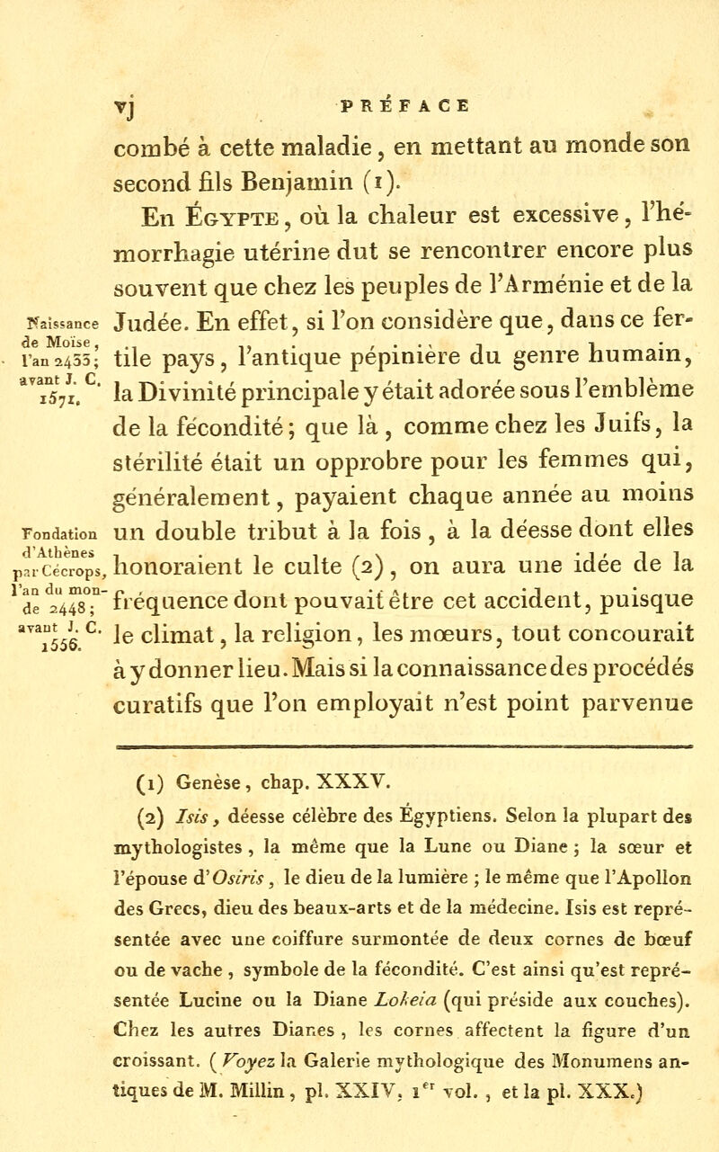 combé à cette maladie, en mettant an monde son second fils Benjamin (i). En Egypte , où la chaleur est excessive, Thë- morrhagie utérine dut se rencontrer encore plus souvent que chez les peuples de l'Arménie et de la Tfaîssance Judéc. Eu cffet, si Vou considère que, dans ce fer- de Moïse,., i». , • • ^ i i ran2455; tilc pajs, lautique pépinière du genre humain, TsVi. ' la Divinité principale y était adorée sous l'emblème de la fécondité; que là , comme chez les Juifs, la stérilité était un opprobre pour les femmes qui, généralement, payaient chaque année au moins Fondation uu double tribut à la fois , à la déesse dont elles paiCécTo^ps, honoraient le culte (2), on aura une idée de la ^de 2448T f'^é9.^^6J^^^^o^^*P^^v^i^être cet accident, puisque '''^^556 ^' 1^ climat, la religion, les mœurs, tout concourait à y donner lieu. Mais si la connaissance des procédés curatifs que l'on employait n'est point parvenue (1) Genèse , chap. XXXV. (2) Isis y déesse célèbre des Égyptiens. Selon la plupart des mythologistes, la même que la Lune ou Diane ; la sœur et i'épouse à'Osiris, le dieu de la lumière ; le même que l'Apollon des Grecs, dieu des beaux-arts et de la médecine. Isis est repré- sentée avec une coiffure surmontée de deux cornes de bœuf ou de vache , symbole de la fécondité. C'est ainsi qu'est repré- sentée Lucine ou la Diane Lohe'ia (qui préside aux couches). Chez les autres Diarxcs , les cornes affectent la figure d'un croissant. ( Voyez la Galerie mythologique des Monumens an-