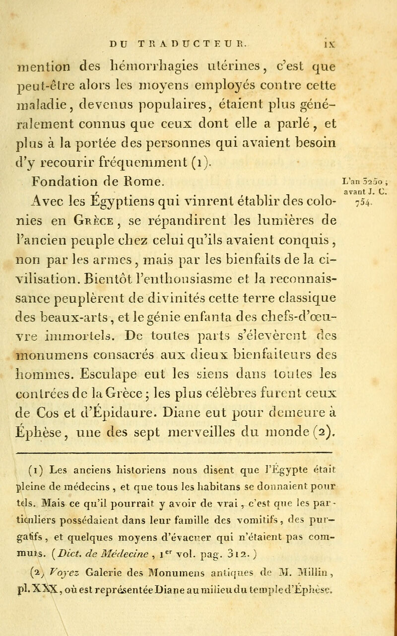 mention des liémorrliagies utérines, c'est que peut-êlre alors les moyens employés contre cette inaladie, devenus populaires, étaient plus géné- ralement connus que ceux dont elle a parlé, et plus à la portée des personnes qui avaient besoin d'y recourir fréquemment (i). Fondation de Rome. L'an 5250; r ^ •• fiTl 1 avant J. C. Avec les Egyptiens qui vinrent établir des colo- 754. nies en Grèce , se répandirent les lumières de l'ancien peuple chez celui qu'ils avaient conquis, non par les armes, mais par les bienfaits de la ci- vilisation. Bientôt l'enthonsiasme et la reconnais- sance peuplèrent de divinités cette terre classique des beaux-arts, et le génie enfanta des chefs-d'œu- vre immortels. De toutes parts s'élevèrent des monumens consacrés aux dieux bienfaiteurs des hommes. Esculape eut les siens dans toules les contrées de la Grèce ; les plus célèbres furent ceux de Cos et d'Epidaure. Diane eut pour demeure à Éphèse, une des sept merveilles du monde (2). (i) Les anciens historiens nous disent que J'Egypte était pleine de médecins , et que tous les habitans se donnaient pour tels. Mais ce qu'il pourrait y avoir de vrai, c'est que les par- ticuliers possédaient dans leur famille des vomitifs, des pur- gatifs , et quelques moyens d'évacuer qui n'étaient pas com- muîs. [Dict. de Médecine , 1^' vol. pag. 3i2. ) (2^ Voyez Galerie des Monumens antiques de M. 3îillin, pi. XXX, où est représentée Diane au milieu du temple d'Éphèsç. \