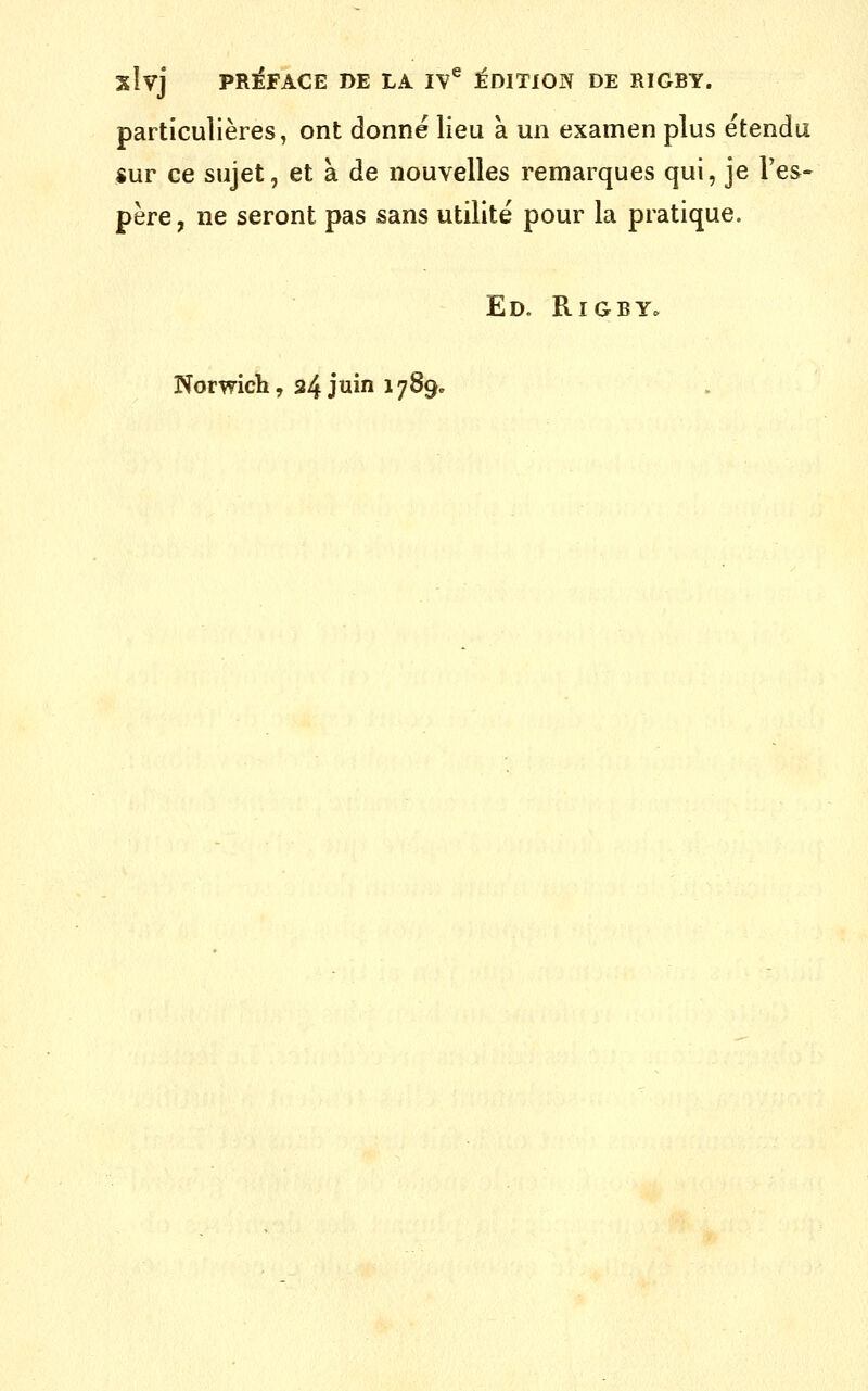 slvj pr:éface de la iv^ :édition de rigby. particulières, ont donné lieu à un examen plus étendu $ur ce sujet, et à de nouvelles remarques qui, je l'es- père , ne seront pas sans utilité pour la pratique. Ed. Rigby.