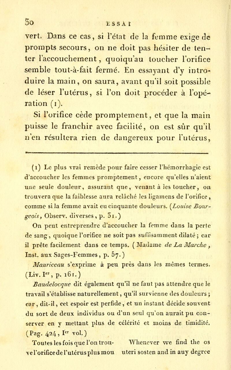 50 ESSÀi vert. Dans ce cas, si l'état de la femme exige âè prompts secours, on ne doit pas hésiter de ten- ter l'accouchement, quoiqu'au toucher l'orifice semble tout-à-fait fermé. En essayant d'y intro- duire la main, on saura, avant qu'il soit possible de léser l'utérus, si l'on doit procéder à l'opé- ration (i). Si l'orifice cède promptement, et que la main puisse le franchir avec facilité, on est sûr qu'il n'en résultera rien de dangereux pour Tutérus, (i) Le plus vrai remède pour faire cesser l'hémorriiagie est d'accoucher les femmes promptement, encore qu'elles n'aient une seule douleur, assurant que, venant à les toucher, on trouvera que la faiblesse aura relâché les ligamens de l'orifice , comme si la femme avait eu cinquante douleurs. {^Louise Bour- geois, Observ. diverses, p. 5i.) On peut entreprendre d'accoucher la femme dans la perte de sang, quoique l'orifice ne soit pas suffisamment dilaté ; car il prête facilement dans ce temps. ( Madame de La Marche y Inst. aux Sages-Femmes, p. 67.) Maurlceau s'exprime à peu près dans les mêmes termes. (Liv. PS p. 161.) Baudelocque dit également qu'il ne faut pas attendre que le travail s'établisse naturellement, qu'il survienne des douleurs ; car, dit-il, cet espoir est perfide, et un instant décide souvent du sort de deux individus ou d'un seul qu'on aurait pu con- server en y mettant plus de célérité et moins de timidité. (Pag. 424, I vol.) Toutes les fois que l'on trou- Whenever vve find the os yerorificede l'utérus plus mou uteri sosten and in auy degrce