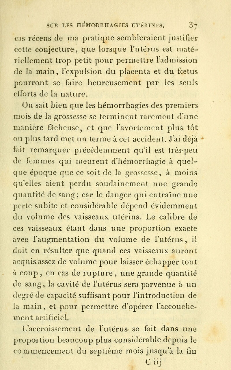 cas récens de ma pratique sembleraient justifier cette conjecture, que lorsque l'utérus est maté- riellement trop petit pour permettre l'admission de la main, l'expulsion du placenta et du fœtus pourront se faire heureusement par les seuls efforts de la nature. On sait bien que les hémorrhagies des premiers mois de la grossesse se terminent rarement d'une manière fâcheuse, et que Favortement plus tôt ou plus tard met un terme à cet accident. Jai déjà ^ h\i remarquer précédemment qu'il est très-pea de femmes qui meurent dliémorihagie à quel- que époque que ce soit de la grossesse, à moins qu'elles aient perdu soudainement une grande quantité de sang; car le danger qui entraîne une perte subite et considérable dépend évidemment du volume des vaisseaux utérins» Le calibre de ces vaisseaux étant dans une proportion exacte avec l'augmentation du volume de l'utérus, il doit en résulter que quand, ces vaisseaux auront acquis assez de volume pour laisser échapper tout à coup^ en cas de rupture , une grande quantité de sang, la cavité de l'utérus sera parvenue à un degré de capacité suffisant pour l'introduction de la main, et pour permettre d'opérer l'accouche- ment artificiel. L'accroissement de l'utérus se fait dans une proportion beaucoup plus considérable depuis le commeacement du septième mois jusqu'à la fin G iij