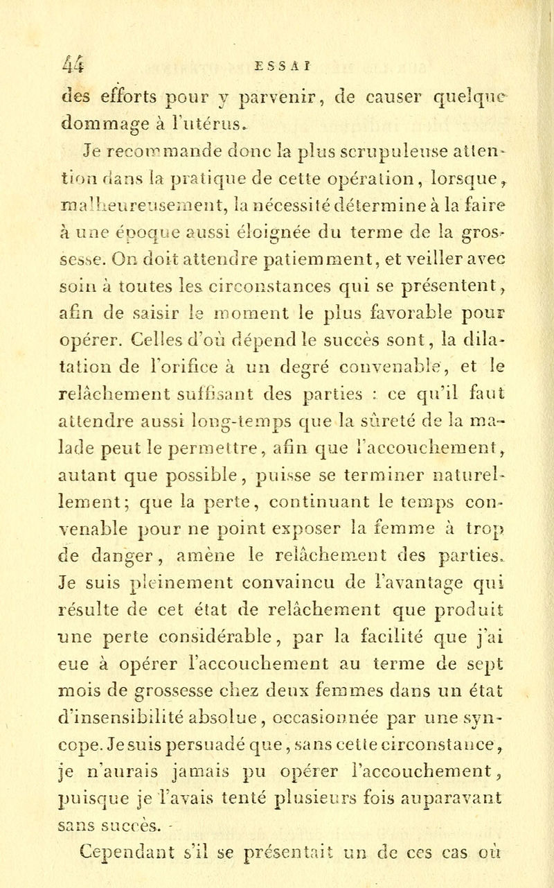 des efforts pour y parvenir, de causer quelque dommage à Futérus. Je recoiTmande donc la plus scrupuleuse atten- tion dans la pratique de cette opération, lorsque^ mallieureuseiiient, la nécessité détermine à la faire à une époque aussi éloignée du terme de la gros^ seshC. On doit attendre patiemment, et veiller avec soin à toutes les circonstances qui se présentent, afin de saisir le moment le plus favorable pour opérer. Celles d'où dépend le succès sont, la dila- tation de Forifice à un degré convenable, et le relâchement suffisant des parties : ce qu'il faut attendre aussi long-temps c|ue la sûreté de la ma- lade peut le permettre, afin que Faccoucliement^ autant que possible, puisse se terminer naturel- lement; que la perte, continuant le temps con- venable pour ne point exposer la femme à trop de danger, amène le relâchem-ent des parties. Je suis pleinement convaincu de Favantage qui résulte de cet état de relâchement que produit une perte considérable, par la facilité que j'ai eue à opérer l'accouchement au terme de sept mois de grossesse chez deux femmes dans un état d'insensibilité absolue, oecasioonée par une syn- cope. Je suis persuadé que, sans cette circonstauce ^ je n'aurais jamais pu opérer l'accouchement ^ puisque je Favais tenté plusieurs fois auparavant sans succès. - Cependant s'il se présentait un de ces cas où