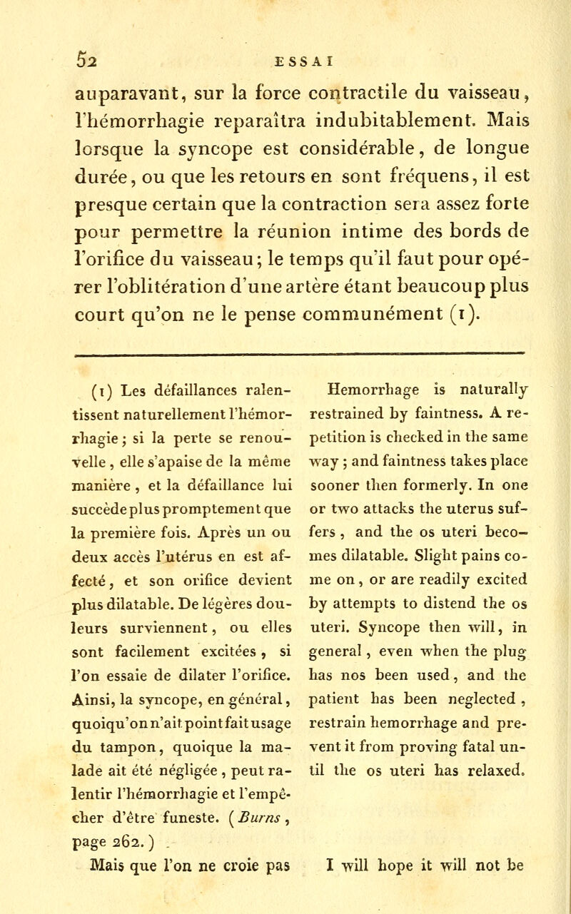 5^ ESSAI auparavant, sur la force contractile du vaisseau, l'hémorrhagie reparaîtra indubitablement. Mais lorsque la syncope est considérable, de longue durée, ou que les retours en sont fréquens, il est presque certain que la contraction sera assez forte pour permettre la réunion intime des bords de Torifice du vaisseau; le temps qu'il faut pour opé- rer l'oblitération d'une artère étant beaucoup plus court qu'on ne le pense communément (t). (t) Les défaillances ralen- tissent naturellement l'hémor- rliagie; si la perte se renou- Telle , elle s'apaise de la même manière , et la défaillance lui succède plus promptement que la première fois. Après un ou deux accès l'utérus en est af- fecté, et son orifice devient plus dilatable. De légères dou- leurs surviennent, ou elles sont facilement excitées, si l'on essaie de dilater l'orifice. Ainsi, la syncope, en général, quoiqu'on n'ait point fait usage du tampon, quoique la ma- lade ait été négligée , peut ra- lentir riiémorrliagie et Fempê- cîier d'être funeste. ( Burns , page 262. ) . Hemorrliage is nalurally restrained by faintness. A ré- pétition is cliecked in tlie same v^ay 5 and faintness takes place sooner then formerly. In one or two attacks the utérus suf- fers 5 and tbe os uteri beco— mes dilatable. Slight pains co- me on, or are readily excited by attempts to distend the os uteri. Syncope then will, in gênerai, even when the plug bas nos been used, and the patient bas been neglected , restrain hemorrhage and pre- vent it from proving fatal un- til the os uteri bas relaxed.