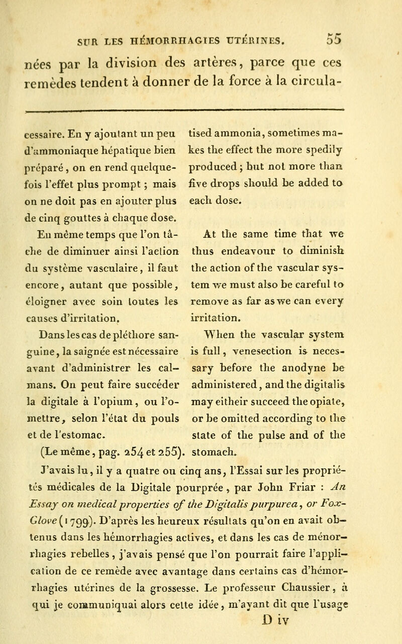 nées par la division des artères, parce que ces remèdes tendent à donner de la force à la circula- cessaire. En y ajoulant un peu tised ammonia, sometimes ma- d'ammoniaque hépatique bien kes tlie effect the more spedily préparé, on en rend quelque- produced ; but nol more ihan fois l'effet plus prompt ; mais fîve drops sliould be added ta on ne doit pas en ajouter plus each dose, de cinq gouttes à chaque dose. En même temps que l'on ta- At tlie same time that we che de diminuer ainsi l'action thus endeavour to diminish du système yasculaire, il faut the action of the vascular sys- encore, autant que possible, tem we must also be careful ta éloigner avec soin toutes les remove as far aswe can every causes d'irritation. irritation. Dans les cas de pléthore san- When the vascular System guine, la saignée est nécessaire isfull, venesection is neces- avant d'administrer les cal- sary before the anodyne be mans. On peut faire succéder administered, andthe digitalis la digitale à l'opium, ou To- may eitheir succeed the opiate, mettre, selon l'état du pouls or be omitted according to the et de l'estomac. slate of the puise and of the (Le même, pag. a54 et 255). stomach. J'avais lu, il y a quatre ou cinq ans, l'Essai sur les proprié- tés médicales de la Digitale pourprée , par John Friar : An Essay on médical properties of the Digitalispurpurea^ or Fox- G/ope(i7g^). D'après les heureux résultats qu'on en avait ob- tenus dans les hémorrhagies actives, et dans les cas de ménor— rhagies rebelles, j'avais pensé que l'on pourrait faire l'appli- cation de ce remède avec avantage dans certains cas d'hémor- rhagies utérines de la grossesse. Le professeur Chaussier, à qui je communiquai alors celte idée, m'ayant dit que l'usage D iv