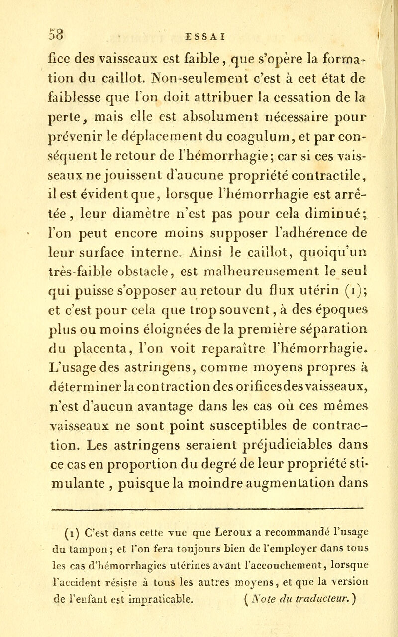 d8 • ESSAI fice des vaisseaux est faible, que s'opère la forma- tion du caillot. Non-seulement c'est à cet état de faiblesse que l'on doit attribuer la cessation de la perte, mais elle est absolument nécessaire pour prévenir le déplacement du coagulum, et par con- séquent le retour de l'hémorrhagie; car si ces vais- seaux ne jouissent d'aucune propriété contractile, il est évident que, lorsque Fliémorrhagie est arrê- tée , leur diamètre n'est pas pour cela diminué; l'on peut encore moins supposer l'adhérence de leur surface interne. Ainsi le caillot, quoiqu'un très-faible obstacle, est malheureusement le seul qui puisse s'opposer au retour du flux utérin (i); et c'est pour cela que trop souvent, à des époques plus ou moins éloignées de la première séparation du placenta, l'on voit reparaître l'hémorrhagie» L'usage des astringens, comme moyens propres à déterminer la contraction des orificesdes vaisseaux, n'est d'aucun avantage dans les cas où ces mêmes vaisseaux ne sont point susceptibles de contrac- tion. Les astringens seraient préjudiciables dans ce cas en proportion du degré de leur propriété sti- mulante , puisque la moindre augmentation dans (i) C'est dans ceUe vue que Leroux a recommandé l'usage du tampon ; et l'on fera toujours bien de l'employer dans tous les cas d'héraorrhagies utérines avant l'accoucliement, lorsque l'accident résiste à tous les autres moyens, et que la version de l'enfant est impraticable, ( Note du traducteur. )