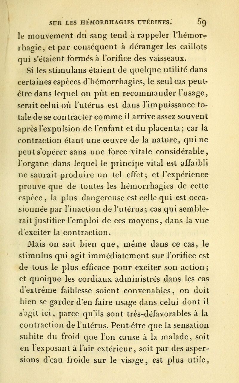 le mouvement du sang tend à rappeler l'hémor^ rhagie, et par conséquent à déranger les caillots qui s'étaient formés à l'orifice des vaisseaux. Si les stimulans étaient de quelque utilité dans certaines espèces d'hémorrhagies, le seul cas peut- être dans lequel on pût en recommander l'usage, serait celui où l'utérus est dans l'impuissance to- tale de se contracter comme il arrive assez souvent après l'expulsion de l'enfant et du placenta; car la contraction étant une œuvre de la nature, qui ne peut s'opérer sans une force vitale considérable, l'organe dans lequel le principe vital est affaibli ne saurait produire un tel effet; et l'expérience prouve que de ton les les hémorrhagies de cette espèce , la plus dangereuse est celle qui est occa- sionnée par l'inaction de l'utérus ; cas qui semble- rait justifier l'emploi de ces moyens, dans la vue d'exciter la contraction. Mais on sait bien que, même dans ce cas, le stimulus qui agit immédiatement sur l'orifice est de tous le plus efficace pour exciter son action; et quoique les cordiaux administrés dans les cas d'extrême faiblesse soient convenables, on doit bien se garder d'en faire usage dans celui dont il s'agit ici, parce qu'ils sont très-défavorables à la contraction de l'utérus. Peut-être que la sensation subite du froid que l'on cause à la malade, soit en l'exposant à l'air extérieur, soit par des asper- sions d'eau froide sur le visage, est plus utile,