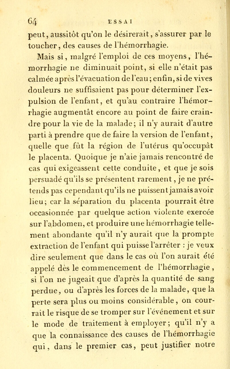 peut, aussitôt qu'on le désirerait, s'assurer par le toucher, des causes de rhémorrhagie. Mais si, malgré l'emploi de ces moyens, Thé- morrhagie ne diminuait point, si elle n'était pas calmée après l'évacuation de l'eau ; enfin, si de vives douleurs ne suffisaient pas pour déterminer l'ex- pulsion de l'enfant, et qu'au contraire Fhémor- rhagie augmentât encore au point de faire crain- dre pour la vie de la malade; il n'y aurait d'autre parti à prendre que de faire la version de l'enfant, quelle que fut la région de l'utérus qu'occupât le placenta. Quoique je n'aie jamais rencontré de cas qui exigeassent cette conduite, et que je sois persuadé qu'ils se présentent rarement, je ne pré- tends pas cependant qu'ils ne puissent jamais avoir lieu; car la séparation du placenta pourrait être occasionnée par quelque action violente exercée sur l'abdomen, et produire une hémorrhagie telle- ment abondante qu'il n'y aurait que la prompte extraction de l'enfant qui puisse l'arrêter : je veux dire seulement que dans le cas où l'on aurait été appelé dès le commencement de l'hémorrhagie, si l'on ne jugeait que d'après la quantité de sang perdue, ou d'après les forces de la malade, que la perte sera plus ou moins considérable, on cour- rait le risque de se tromper sur l'événement et sur le mode de traitement à employer ; qu'il n'y a que la connaissance des causes de l'hémorrhagie qui, dans le premier cas, peut justifier notre