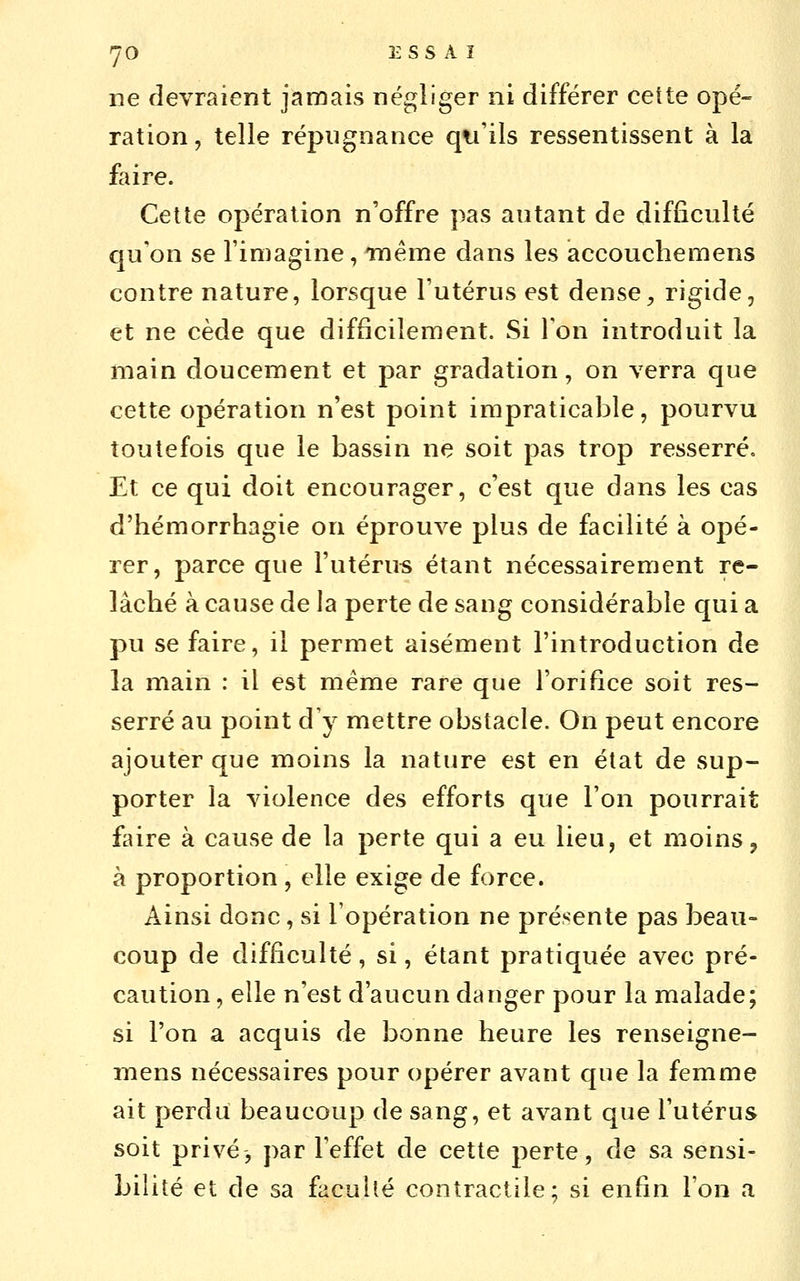 ne devraient jamais négliger ni différer cette opé- ration , telle répugnance qu'ils ressentissent à la faire. Cette opération n'offre pas autant de difficulté qu'on se l'imagine, TTiéme dans les iaccouchemens contre nature, lorsque l'utérus est dense^ rigide, et ne cède que difficilement. Si Ton introduit la main doucement et par gradation, on verra que cette opération n'est point impraticable, pourvu toutefois que le bassin ne soit pas trop resserré. Et ce qui doit encourager, c'est que dans les cas d'hémorrhagie on éprouve plus de facilité à opé- rer, parce que l'utérus étant nécessairement re- lâché à cause de la perte de sang considérable qui a pu se faire, il permet aisément l'introduction de la main : il est même rare que l'orifice soit res- serré au point d'y mettre obstacle. On peut encore ajouter que moins la nature est en état de sup- porter la violence des efforts que l'on pourrait £dre à cause de la perte qui a eu lieu, et moins, à proportion , elle exige de force. Ainsi donc, si l'opération ne présente pas beau- coup de difficulté, si, étant pratiquée avec pré- caution , elle n'est d'aucun danger pour la malade; si l'on a acquis de bonne heure les renseigne- niens nécessaires pour opérer avant que la femme ait perdu beaucoup de sang, et avant que l'utérus soit privé, par l'effet de cette perte, de sa sensi- bilité et de sa facuhé contractile; si enfin l'on a