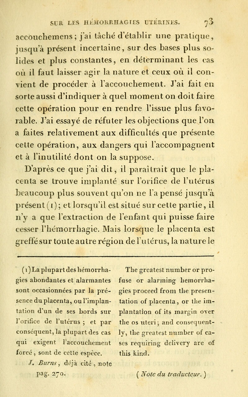 accouchemens; j'ai tâché d'établir une pratique, jusqu'à présent incertaine, sur des bases phis so- lides et plus constantes, en déterminant les cas où il faut laisser agir la nature et ceux où il con- vient de procéder à l'accouchement. J'ai fait en sorte aussi d'indiquer à quel moment on doit faire cette opération pour en rendre l'issue plus favo- rable. J'ai essayé de réfuter les objections que l'on a faites relativement aux difficultés que présente cette opération, aux dangers qui l'accompagnent et à l'inutilité dont on la suppose. D'après ce que j'ai dit, il paraîtrait que le pla- centa se trouve implanté sur l'orifice de l'utérus beaucoup plus souvent qu'on ne l'a pensé jusqu'à présent (i); et lorsqu'il est situé sur cette partie, il n'y a que l'extraction de l'enfant qui puisse faire cesser l'hémorrhagie. Mais lorsque le placenta est greffé sur toute autre région de l'utérus, la nature le (i) La plupart des liémorrlia- The greatestrxumber orpro- gies abondantes et alarmantes fuse or alarming bemorrlia- sont occasionnées par la pré- gies proceed from tlie presen- sence du placenta, oul'implan- tation of placenta, or tbe im- tation d'un de ses bords sur plantation of its margin over l'orifice de l'utérus ; et par the os uteri j and conséquent- conséquent, la plupart des cas ly, the greatest nurnber of ca- qui exigent l'accouchement ses requiring delivery are of forcé, sont de cette espèce. this kind. /. Burns, déjà cité , note pag. 270. ( Note du traducteur. )