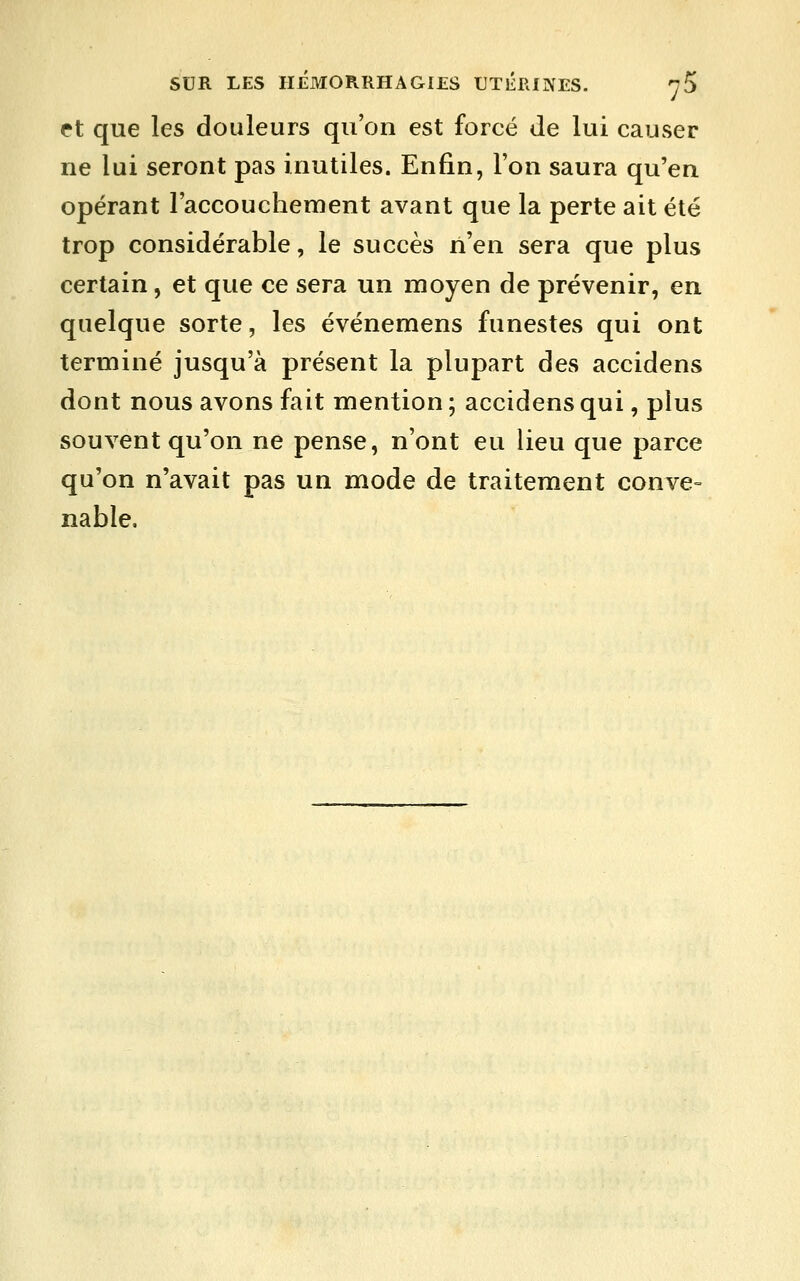 et que les douleurs qu'on est forcé de lui causer ne lui seront pas inutiles. Enfin, l'on saura qu'en opérant l'accouchement avant que la perte ait été trop considérable, le succès ri'en sera que plus certain, et que ce sera un moyen de prévenir, en quelque sorte, les événemens funestes qui ont terminé jusqu'à présent la plupart des accidens dont nous avons fait mention; accidens qui, plus souvent qu'on ne pense, n'ont eu lieu que parce qu'on n'avait pas un mode de traitement conve= nable.