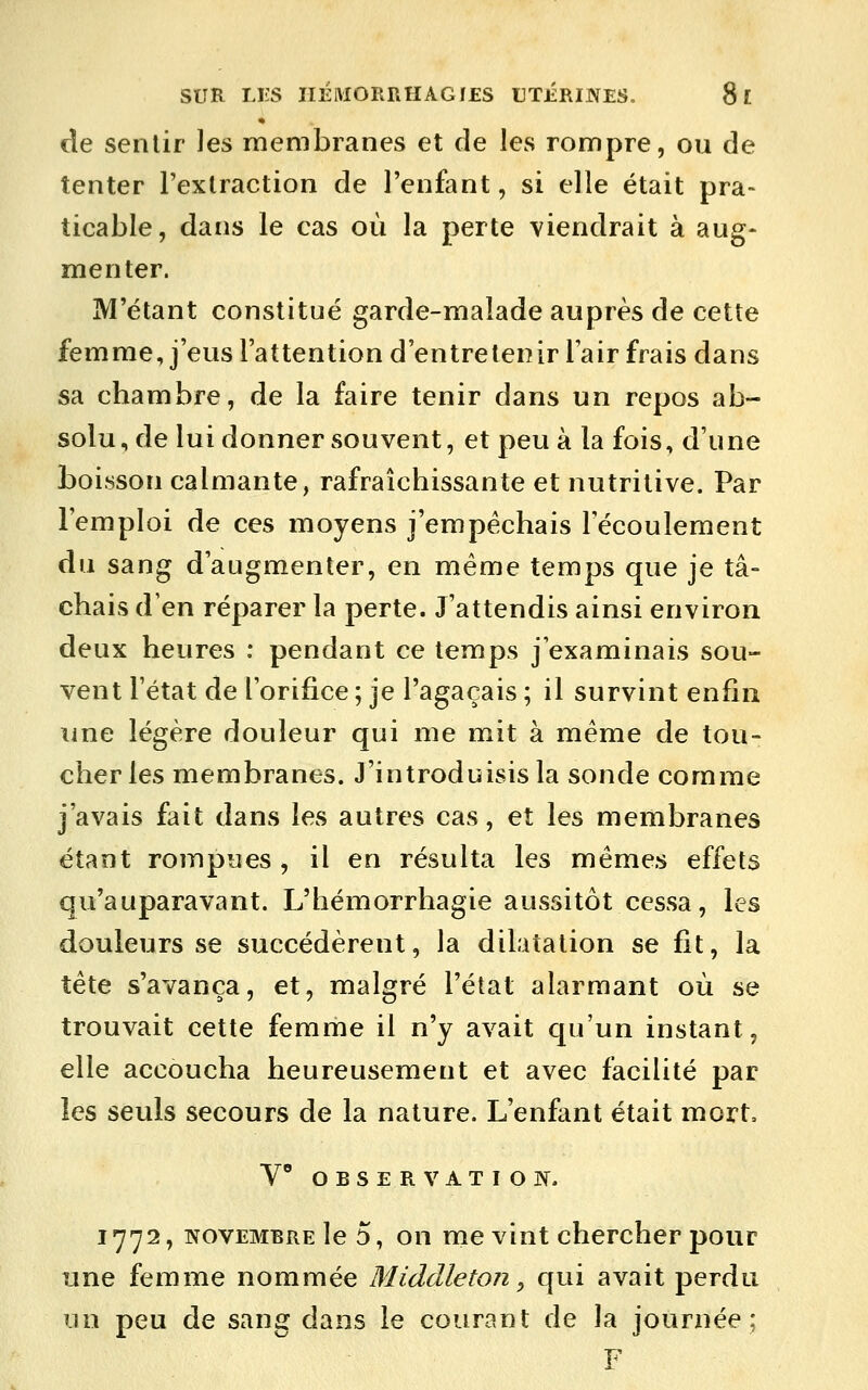 de sentir Jes membranes et de les rompre, ou de tenter l'extraction de l'enfant, si elle était pra- ticable, dans le cas où la perte viendrait à aug- menter. M'étant constitué garde-malade auprès de cette femme, j'eus l'attention d'entretenir lair frais dans sa chambre, de la faire tenir dans un repos ab- solu, de lui donner souvent, et peu à la fois, d'une boisson calmante, rafraîchissante et nutritive. Par l'emploi de ces moyens j'empêchais l'écoulement du sang d'augmenter, en même temps que je tâ- chais d'en réparer la perte. J'attendis ainsi environ deux heures : pendant ce temps j'examinais sou- vent l'état de l'orifice ; je l'agaçais ; il survint enfin une légère douleur qui me mit à même de tou- cher les membranes. J'introduisis la sonde comme j'avais fait dans les autres cas, et les membranes étant rompues , il en résulta les mêmes effets qu'auparavant. L'hémorrhagie aussitôt cessa, les douleurs se succédèrent, la dilatation se fit, la tête s'avança, et, malgré l'état alarmant où se trouvait cette femme il n'y avait qu'un instant, elle accoucha heureusement et avec facilité par les seuls secours de la nature. L'enfant était mort, V O B s E R V A T I O If. 1772, NOVEMBRE le 5, on me vint chercher pour une femme nommée MidcUeton ^ qui avait perdu un peu de sang dans le courant de la journée; F