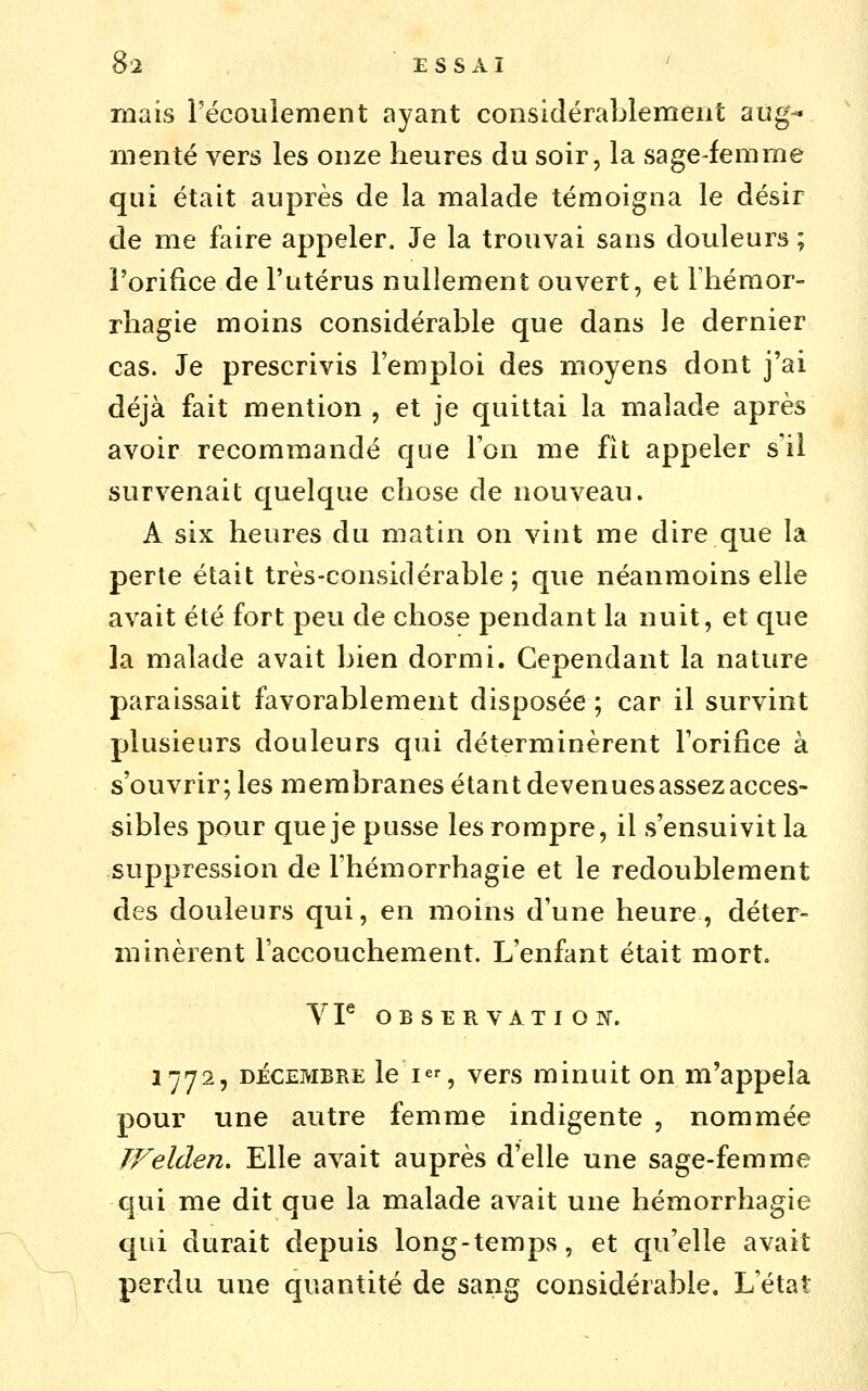 mais récouîenient ayant considérablement aug- menté vers les onze heures du soir, la sage-femme qui était auprès de la malade témoigna le désir de me faire appeler. Je la trouvai sans douleurs ; l'orifice de l'utérus nullement ouvert, et rhéraor- rhagie moins considérable que dans le dernier cas. Je prescrivis l'emploi des moyens dont j'ai déjà fait mention, et je quittai la malade après avoir recommandé que l'on me fît appeler s'il survenait quelque chose de nouveau. A six heures du matin on vint me dire que la perte était très-considérable; que néanmoins elle avait été fort peu de chose pendant la nuit, et que la malade avait bien dormi. Cependant la nature paraissait favorablement disposée ; car il survint plusieurs douleurs qui déterminèrent l'orifice à s'ouvrir; les membranes étant devenuesassezacces- sibles pour que je pusse les rompre, il s'ensuivit la suppression de l'hémorrhagie et le redoublement des douleurs qui, en moins d'une heure, déter- minèrent l'accouchement. L'enfant était mort. 3^72, DÉCEMBRE le I, vcrs minuit on m'appela pour une autre femme indigente , nommée TFelden, Elle avait auprès d'elle une sage-femme qui me dit que la malade avait une hémorrhagîe qui durait depuis long-temps, et qu'elle avait perdu une quantité de sang considérable. L'état