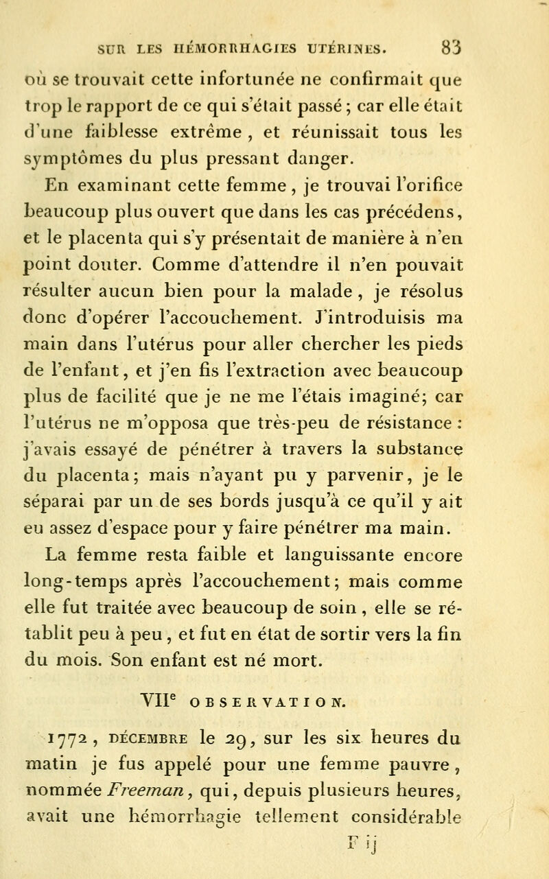 OÙ se trouvait cette infortunée ne confirmait que trop le rapport de ce qui s'était passé ; car elle était d'une faiblesse extrême , et réunissait tous les symptômes du plus pressant danger. En examinant cette femme, je trouvai l'orifice beaucoup plus ouvert que dans les cas précédens, et le placenta qui s'y présentait de manière à n'en point douter. Comme d'attendre il n'en pouvait résulter aucun bien pour la malade , je résolus donc d'opérer l'accouchement. J'introduisis ma main dans l'utérus pour aller chercher les pieds de l'enfant, et j'en fis l'extraction avec beaucoup plus de facilité que je ne me l'étais imaginé; car l'utérus ne m'opposa que très-peu de résistance : j'avais essayé de pénétrer à travers la substance du placenta; mais n'ayant pu y parvenir, je le séparai par un de ses bords jusqu'à ce qu'il y ait eu assez d'espace pour y faire pénétrer ma main. La femme resta faible et languissante encore long-temps après l'accouchement; mais comme elle fut traitée avec beaucoup de soin , elle se ré- tablit peu à peu , et fut en état de sortir vers la fin du mois. Son enfant est né mort. 1772, DÉCEMBRE le 2^, SUT Ics six hcurcs du matin je fus appelé pour une femme pauvre, nommée Freeman, qui, depuis plusieurs heures, avait une héaiorrliagie tellement considérable Fil