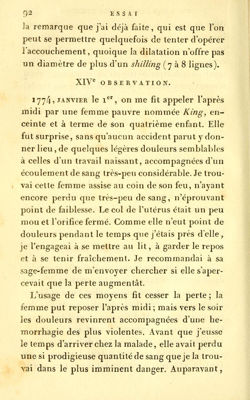 Ja remarque que j'ai déjà faite, qui est que l'on peut se permettre quelquefois de tenter d'opérer l'accouchement, quoique la dilatation n'offre pas un diamètre de plus d'un shilling (7 à 8 lignes). XIV^ OBSERVATION. 1774, JANVIER le 1^', on me fit appeler l'après midi par une femme pauvre nommée King, en- ceinte et à terme de son quatrième enfant. Elle fut surprise, sans qu'aucun accident parut y don- ner lieu, de quelques légères douleurs semblables à celles d'un travail naissant, accompagnées d'un écoulement de sang très-peu considérable. Je trou- vai cette femme assise au coin de son feu, n'ayant encore perdu que très-peu de sang, n'éprouvant point de faiblesse. Le col de Tutérus était un peu mou et l'orifice fermé. Comme elle n'eut point de douleurs pendant le temps que j'étais près d'elle, je l'engageai à se mettre au lit, à garder le repos et à se tenir fraîchement. Je recommandai à sa sage-femme de m'envoyer chercher si elle s'aper- cevait que la perte augmentât. L'usage de ces moyens fit cesser la perte ; la femme put reposer l'après midi; mais vers le soir les douleurs revinrent accompagnées d'une he- morrhagie des plus violentes. Avant que j'eusse le temps d'arriver chez la malade, elle avait perdu une si prodigieuse quantité de sang que je la trou- vai dans le plus imminent danger. Auparavant ^