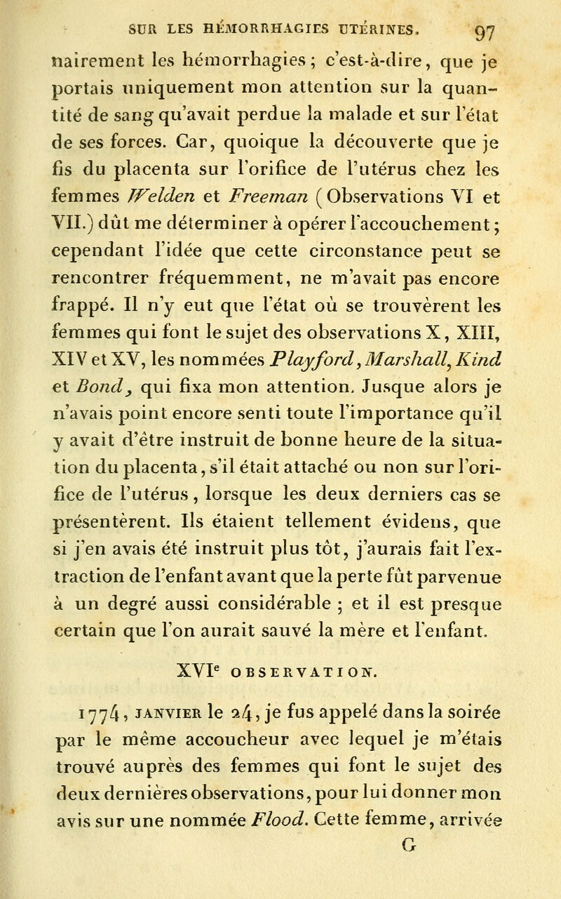 nairement les hémorrhagies ; c'est-à-dire, que je portais uniquement mon attention sur la quan- tité de sang qu'avait perdue la malade et sur l'état de ses forces. Car, quoique la découverte que je fis du placenta sur l'orifice de l'utérus chez les femmes TVelden et Freeman (Observations YI et VII.) dût me déterminer à opérer l'accouchement ; cependant l'idée que cette circonstance peut se rencontrer fréquemment, ne m'avait pas encore frappé. Il n'y eut que l'état où se trouvèrent les femmes qui font le sujet des observations X, XÏIÎ, XÏV et XV, les nommées Playford, Marshall^ Kind et Bond y qui fixa mon attention. Jusque alors je n'avais point encore senti toute l'importance qu'il y avait d'être instruit de bonne heure de la situa- tion du placenta, s'il était attaché ou non sur l'ori- fice de l'utérus, lorsque les deux derniers cas se présentèrent. Ils étaient tellement évidens, que si j'en avais été instruit plus tôt, j'aurais fait l'ex- traction de Fenfant avant que la perte fût parvenue à un degré aussi considérable ; et il est presque certain que l'on aurait sauvé la mère et l'enfant. XVP OBSERVATION. 1774 5 JANVIER le s4, je fus appelé dans la soirée par le même accoucheur avec lequel je m'étais trouvé auprès des femmes qui font le sujet des deux dernières observations, pour lui donner mon avis sur une nommée Flood. Cette femme, arrivée G