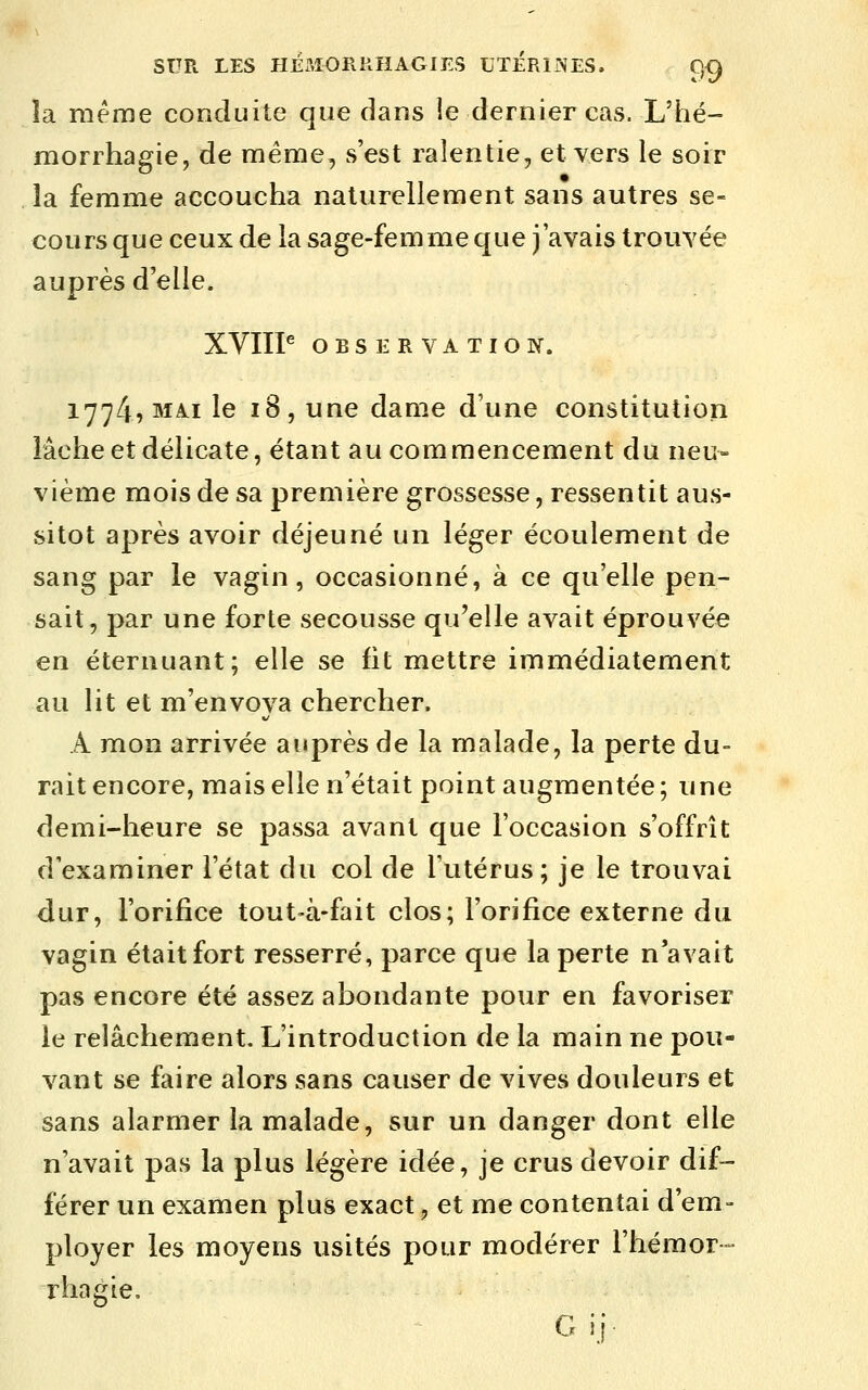 îa même conduite que dans le dernier cas. L'hé- morrhagie, de même, s'est ralentie, et vers le soir îa femme accoucha naturellement sans autres se- cours que ceux de la sage-femme que j'avais trouvée auprès d'elle. XVIIP OBSERVATION. 1774? MAI le 18, une dame d'une constitution lâche et délicate, étant au commencement du neu- vième mois de sa première grossesse, ressentit aus- sitôt après avoir déjeuné un léger écoulement de sang par le vagin, occasionné, à ce qu'elle pen- sait, par une forte secousse qu'elle avait éprouvée en éternuant; elle se fit mettre immédiatement au lit et m'envoya chercher. A mon arrivée auprès de la malade, la perte du- rait encore, mais elle n'était point augmentée ; une demi-heure se passa avant que l'occasion s'offrît d'examiner l'état du col de l'utérus; je le trouvai dur, l'orifice tout-à-fait clos; l'orifice externe du vagin était fort resserré, parce que la perte n'avait pas encore été assez abondante pour en favoriser le relâchement. L'introduction de la main ne pou- vant se faire alors sans causer de vives douleurs et sans alarmer la malade, sur un danger dont elle n'avait pas la plus légère idée, je crus devoir dif- férer un examen plus exact, et me contentai d'em- ployer les moyens usités pour modérer l'hémor- rhagie. G ii