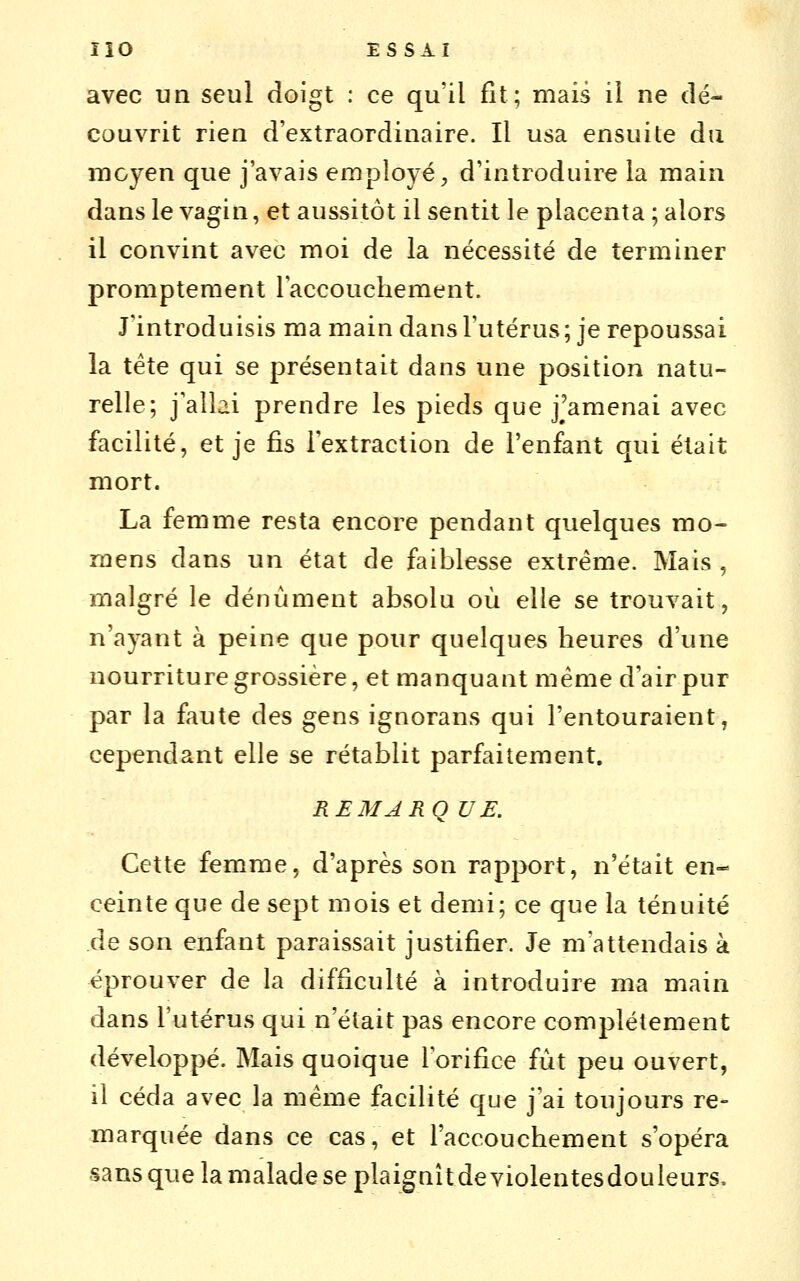 avec un seul doigt : ce qu'il fit; mais il ne dé- couvrit rien d'extraordinaire. Il usa ensuite du moyen que j'avais employé, d'introduire la main dans le vagin, et aussitôt il sentit le placenta ; alors il convint avec moi de la nécessité de terminer promptement raccouchement. J'introduisis ma main dans l'utérus; je repoussai la tête qui se présentait dans une position natu- relle; j'allai prendre les pieds que j'amenai avec facilité, et je fis l'extraction de l'enfant qui était mort. La femme resta encore pendant quelques mo- mens dans un état de faiblesse extrême. Mais , malgré le dénùment absolu où elle se trouvait, n'ayant à peine que pour quelques heures d'une nourriture grossière, et manquant même d'air pur par la faute des gens ignorans qui l'entouraient, cependant elle se rétablit parfaitement. REMARQUE. Cette femme, d'après son rapport, n'était en- ceinte que de sept mois et demi; ce que la ténuité de son enfant paraissait justifier. Je m'attendais à éprouver de la difficulté à introduire ma main dans l'utérus qui n'était pas encore complètement développé. Mais quoique l'orifice fut peu ouvert, il céda avec la même facilité que j'ai toujours re- marquée dans ce cas, et l'accouchement s'opéra sans que la malade se plaignît de violentesdouleurs.