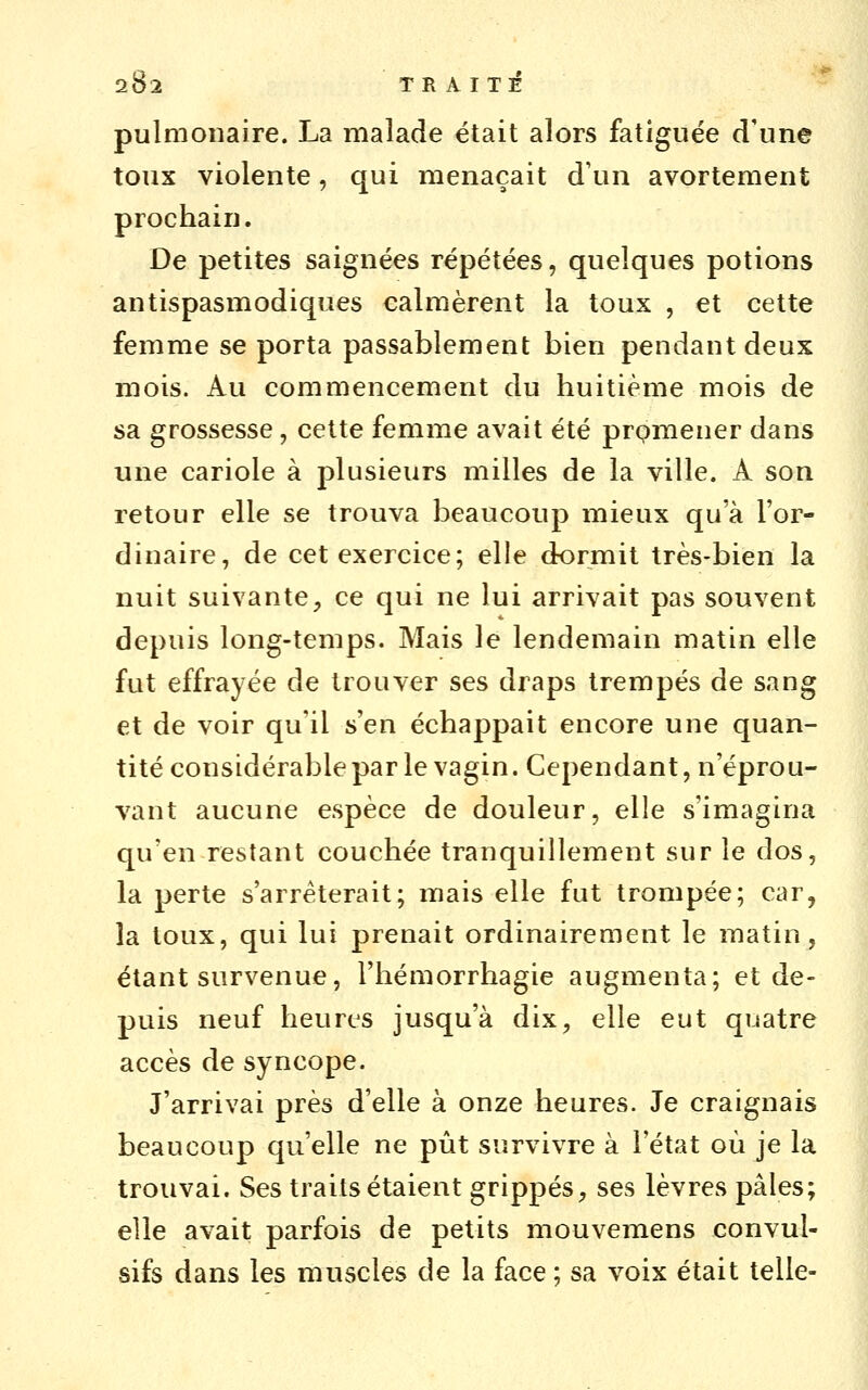 pulmonaire. La malade était alors fatiguée d'une toux violente, qui menaçait d'un avorteraent prochain. De petites saignées répétées, quelques potions antispasmodiques calmèrent la toux , et cette femme se porta passablement bien pendant deux mois. Au commencement du huitième mois de sa grossesse, cette femme avait été prpmener dans une cariole à plusieurs milles de la ville. A son retour elle se trouva beaucoup mieux qu'à l'or- dinaire, de cet exercice; elle dormit très-bien la nuit suivante, ce qui ne lui arrivait pas souvent depuis long-temps. Mais le lendemain matin elle fut effrayée de trouver ses draps trempés de sang et de voir qu'il s'en échappait encore une quan- tité considérable par le vagin. Cependant, n'éprou- vant aucune espèce de douleur, elle s'imagina qu'en restant couchée tranquillement sur le dos, la perte s'arrêterait; mais elle fut trompée; car, la toux, qui lui prenait ordinairement le matin, étant survenue, l'hémorrhagie augmenta; et de- puis neuf heures jusqu'à dix, elle eut quatre accès de syncope. J'arrivai près d'elle à onze heures. Je craignais beaucoup qu'elle ne pût survivre à l'état où je la trouvai. Ses traits étaient grippés, ses lèvres pâles; elle avait parfois de petits mouvemens convul- sifs dans les muscles de la face ; sa voix était telle-