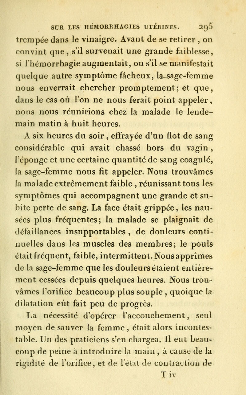 trempée dans le vinaigre. Avant de se retirer , on convint que, s'il survenait une grande faiblesse, si l'hémorrhagie augmentait, ou s'il se manifestait quelque autre symptôme fâcheux, la-5age-femme nous enverrait chercher promptement; et que, dans le cas où l'on ne nous ferait point appeler, nous nous réunirions chez la malade le lende- main matin à huit heures. A six heures du soir, effrayée d'un flot de sang considérable qui avait chassé hors du vagin, l'éponge et une certaine quantité de sang coagulé, la sage-femme nous fit appeler. Nous trouvâmes la malade extrêmement faible , réunissant tous les symptômes qui accompagnent une grande et su- bite perte de sang. La face était grippée, les nau- sées plus fréquentes; la malade se plaignait de défaillances insupportables , de douleurs conti- nuelles dans les muscles des membres; le pouls était fréquent, faible, intermittent. Nous apprîmes de la sage-femme que les douleurs étaient entière- ment cessées depuis quelques heures. Nous trou- vâmes l'orifice beaucoup plus souple , quoique la dilatation eût fait peu de progrès. La nécessité d'opérer l'accouchement, seul moyen de sauver la femme, était alors incontes- table. Un des praticiens s'en chargea. Il eut beau- coup de peine à introduire la main , à cause de la rigidité de l'orifice, et de letat de contraction de Tiv