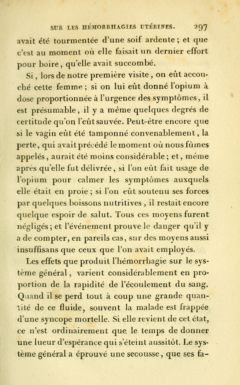 avait été tourmentée d'une soif ardente ; et que c'est au moment où elle faisait un dernier effort pour boire, qu'elle avait succombé. Si, lors de notre première visite, on eût accou- cbé cette femme ; si on lui eût donné l'opium à dose proportionnée à l'urgence des symptômes, il est présumable, il y a même quelques degrés de certitude qu'on l'eût sauvée. Peut-être encore que si le vagin eût été tamponné convenablement, la perte, qui avait précédé le moment où nous fûmes appelés, aurait été moins considérable ; et, même après qu'elle fut délivrée, si l'on eût fait usage de l'opium pour calmer les symptômes auxquels elle était en proie ; si l'on eût soutenu ses forces par quelques boissons nutritives , il restait encore quelque espoir de salut. Tous ces moyens furent négligés; et l'événement prouve le danger qu'il y a de compter, en pareils cas, sur des moyens aussi insuffisans que ceux que l'on avait employés. Les effets que produit l'bémorrliagie sur le sys- tème général, varient considérablement en pro- portion de la rapidité de l'écoulement du sang. Quand il se perd tout à coup une grande quan- tité de ce fluide, souvent la malade est frappée d'une syncope mortelle. Si elle revient de cet état, ce n'est ordinairement que le temps de donner une lueur d'espérance qui s'éteint aussitôt. Le sys- tème général a éprouvé une secousse, que ses fa-