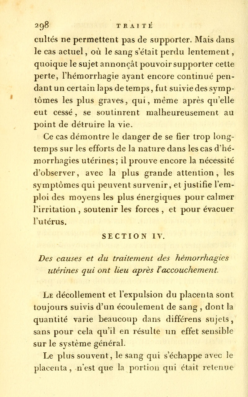 cultes ne permettent pas de supporter. Mais dans le cas actuel, où le sang s'était perdu lentement, quoique le sujet annonçât pouvoir supporter cette perte, l'héraorrhagie ayant encore continué pen- dant un certain laps de temps, fut suivie des symp- tômes les plus graves, qui, même après qu'elle eut cessé, se soutinrent malheureusement au point de détruire la vie. Ce cas démontre le danger de se fier trop long- temps sur les efforts de la nature dans les cas d'hé- morrhagies utérines; il prouve encore la nécessité d'observer, avec la plus grande attention, les symptômes qui peuvent survenir, et justifie l'em- ploi des moyens les plus énergiques pour calmer l'irritation , soutenir les forces , et pour évacuer l'utérus. SECTION IV. Des causes et du traitement des hémorrhagies utérines qui ont lieu après ïaccouchement Le décollement et l'expulsion du placenta sont toujours suivis d'un écoulement de sang , dont la quantité varie beaucoup dans différens sujets, sans pour cela qu'il en résulte un effet sensible sur le système général. Le plus souvent, le sang qui s'échappe avec le placenta, n'est que la portion qui était retenue